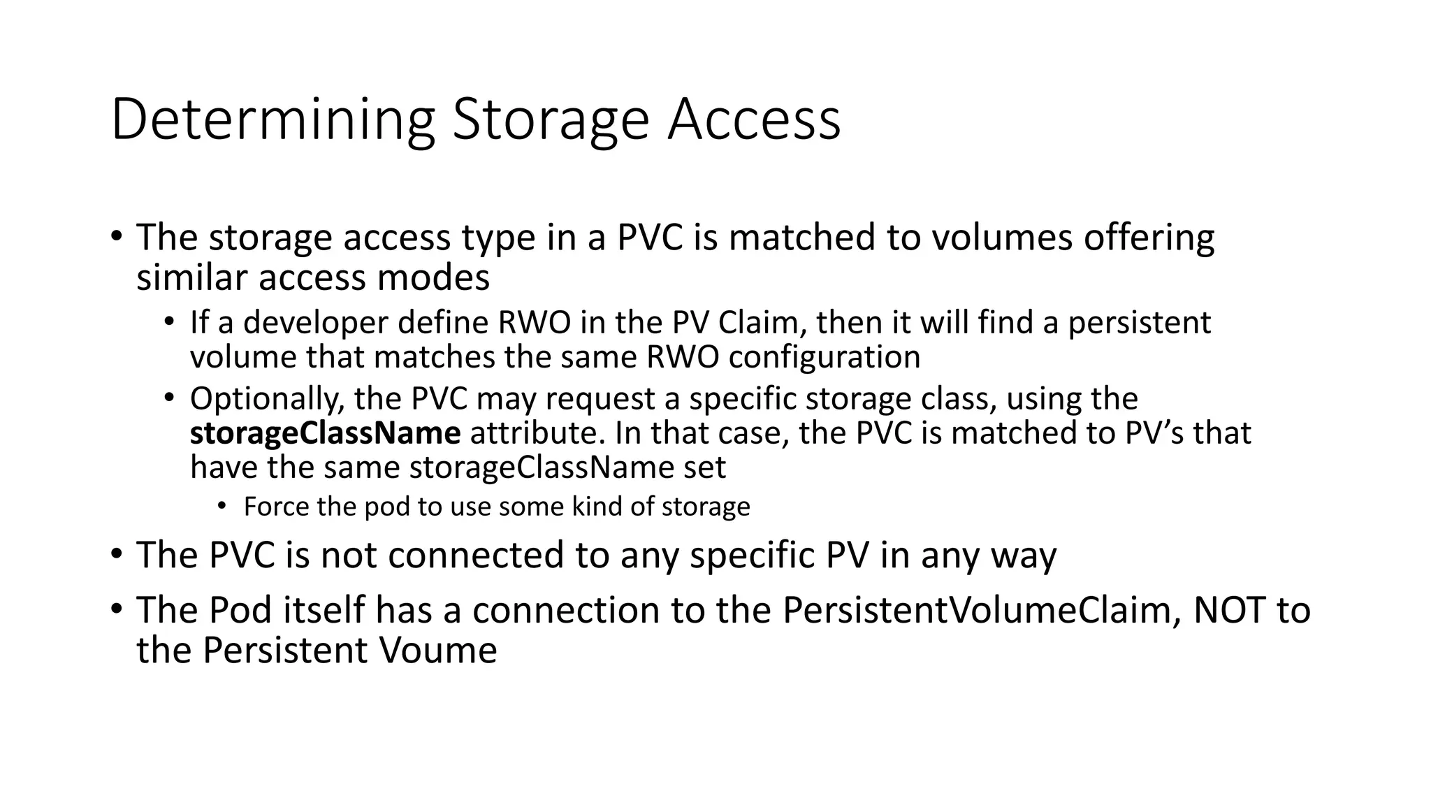 Determining Storage Access
• The storage access type in a PVC is matched to volumes offering
similar access modes
• If a developer define RWO in the PV Claim, then it will find a persistent
volume that matches the same RWO configuration
• Optionally, the PVC may request a specific storage class, using the
storageClassName attribute. In that case, the PVC is matched to PV’s that
have the same storageClassName set
• Force the pod to use some kind of storage
• The PVC is not connected to any specific PV in any way
• The Pod itself has a connection to the PersistentVolumeClaim, NOT to
the Persistent Voume
 