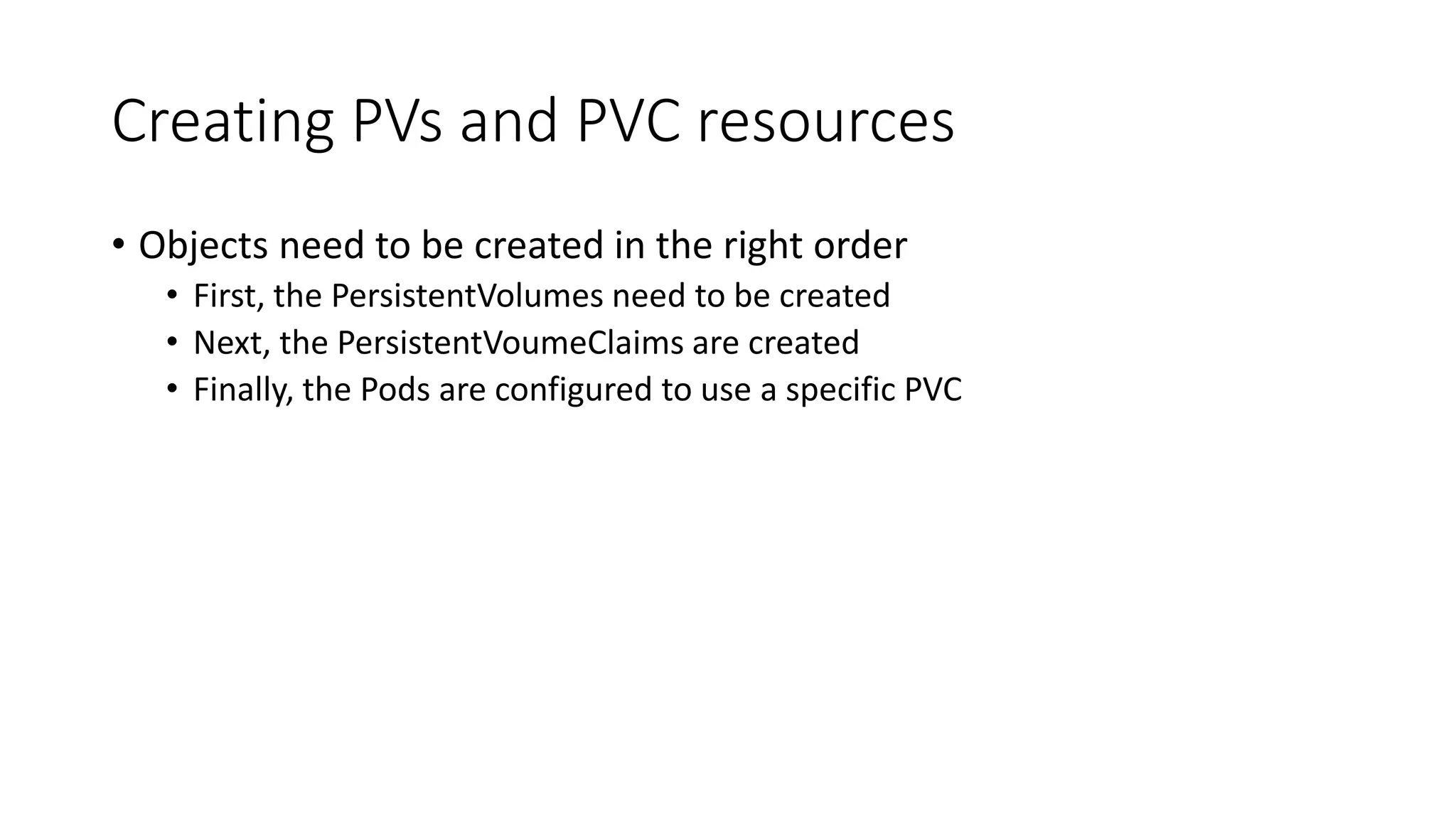 Creating PVs and PVC resources
• Objects need to be created in the right order
• First, the PersistentVolumes need to be created
• Next, the PersistentVoumeClaims are created
• Finally, the Pods are configured to use a specific PVC
 