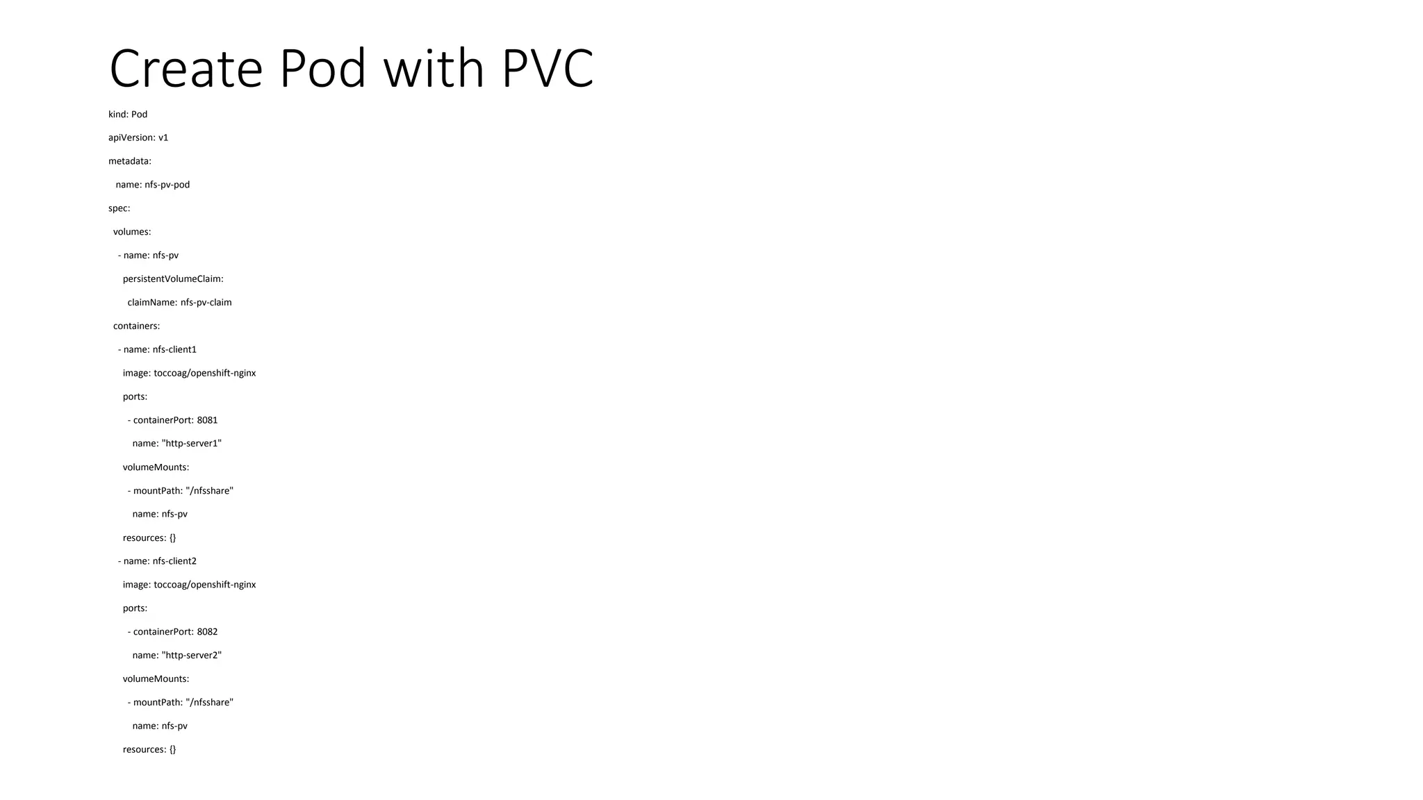 Create Pod with PVC
kind: Pod
apiVersion: v1
metadata:
name: nfs-pv-pod
spec:
volumes:
- name: nfs-pv
persistentVolumeClaim:
claimName: nfs-pv-claim
containers:
- name: nfs-client1
image: toccoag/openshift-nginx
ports:
- containerPort: 8081
name: "http-server1"
volumeMounts:
- mountPath: "/nfsshare"
name: nfs-pv
resources: {}
- name: nfs-client2
image: toccoag/openshift-nginx
ports:
- containerPort: 8082
name: "http-server2"
volumeMounts:
- mountPath: "/nfsshare"
name: nfs-pv
resources: {}
 