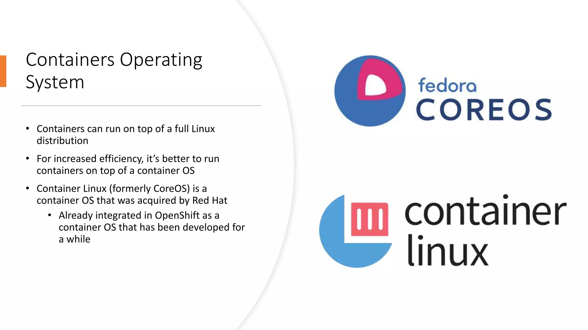 Containers Operating
System
• Containers can run on top of a full Linux
distribution
• For increased efficiency, it’s better to run
containers on top of a container OS
• Container Linux (formerly CoreOS) is a
container OS that was acquired by Red Hat
• Already integrated in OpenShift as a
container OS that has been developed for
a while
 