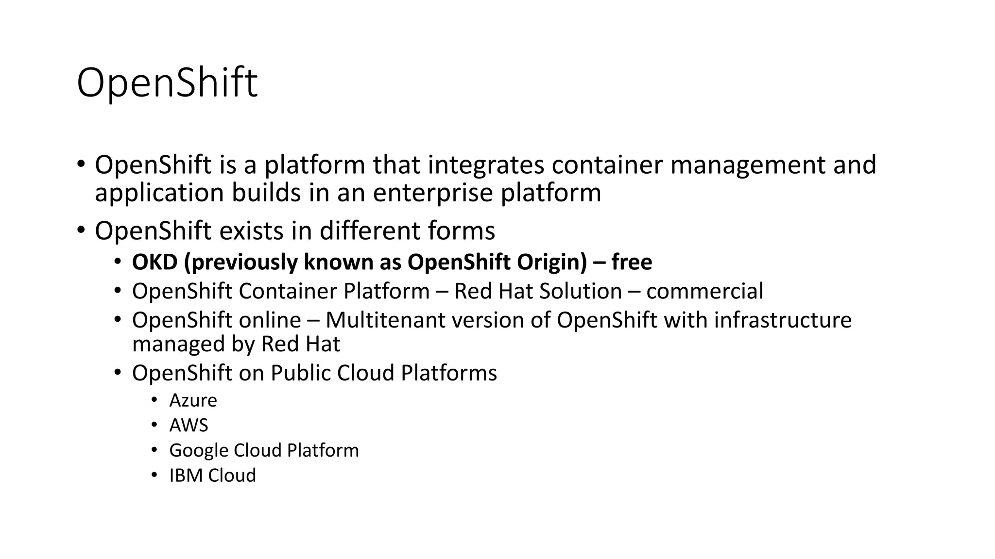 OpenShift
• OpenShift is a platform that integrates container management and
application builds in an enterprise platform
• OpenShift exists in different forms
• OKD (previously known as OpenShift Origin) – free
• OpenShift Container Platform – Red Hat Solution – commercial
• OpenShift online – Multitenant version of OpenShift with infrastructure
managed by Red Hat
• OpenShift on Public Cloud Platforms
• Azure
• AWS
• Google Cloud Platform
• IBM Cloud
 