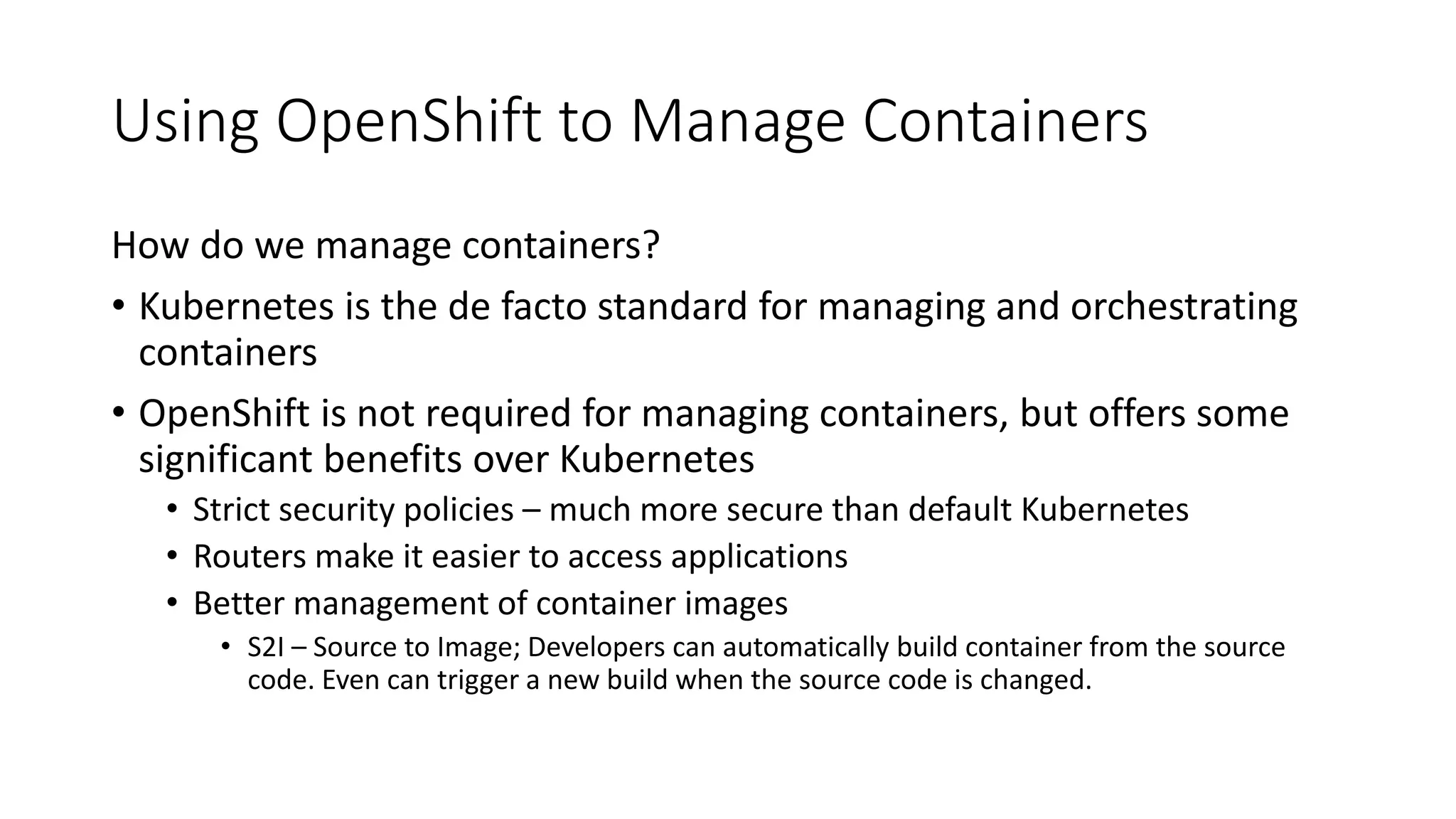 Using OpenShift to Manage Containers
How do we manage containers?
• Kubernetes is the de facto standard for managing and orchestrating
containers
• OpenShift is not required for managing containers, but offers some
significant benefits over Kubernetes
• Strict security policies – much more secure than default Kubernetes
• Routers make it easier to access applications
• Better management of container images
• S2I – Source to Image; Developers can automatically build container from the source
code. Even can trigger a new build when the source code is changed.
 
