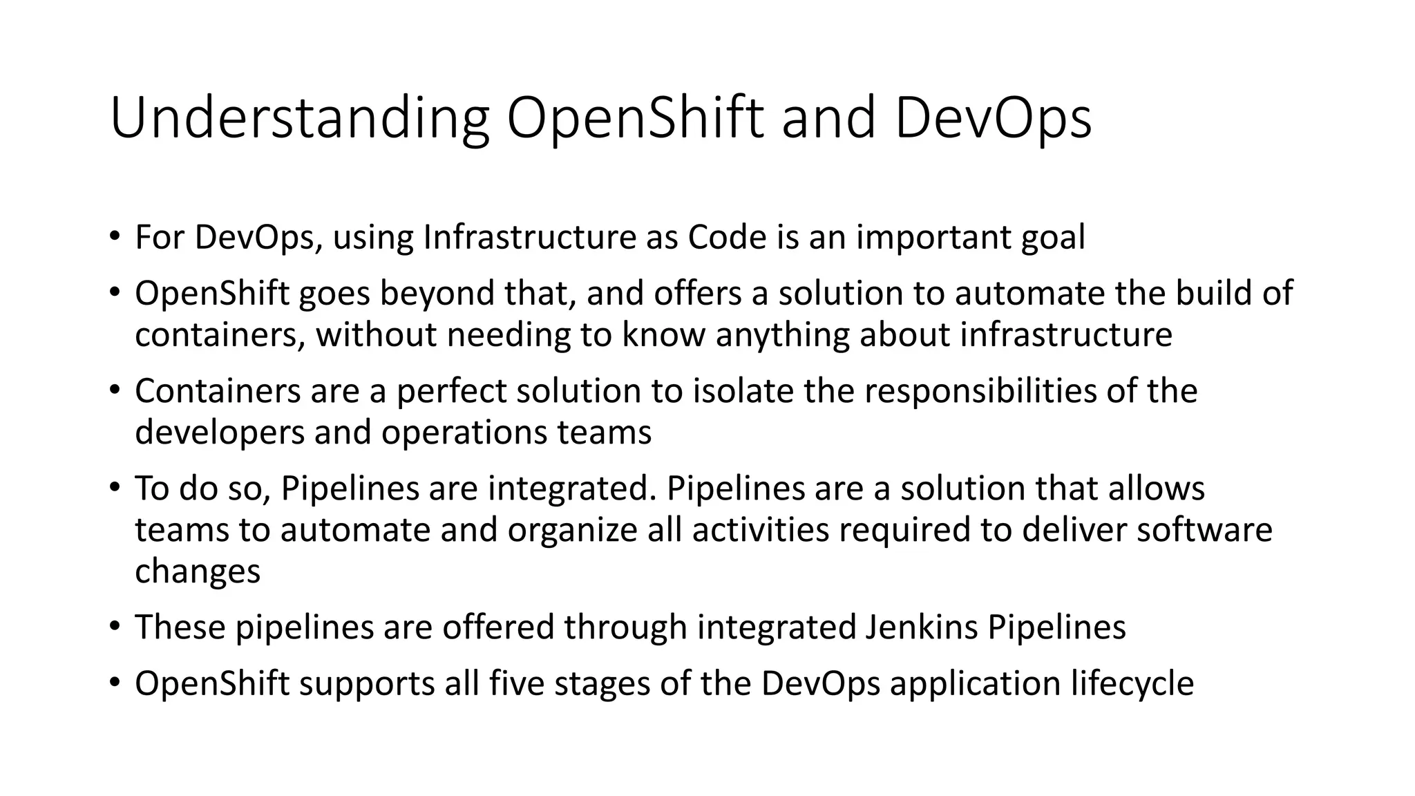 Understanding OpenShift and DevOps
• For DevOps, using Infrastructure as Code is an important goal
• OpenShift goes beyond that, and offers a solution to automate the build of
containers, without needing to know anything about infrastructure
• Containers are a perfect solution to isolate the responsibilities of the
developers and operations teams
• To do so, Pipelines are integrated. Pipelines are a solution that allows
teams to automate and organize all activities required to deliver software
changes
• These pipelines are offered through integrated Jenkins Pipelines
• OpenShift supports all five stages of the DevOps application lifecycle
 