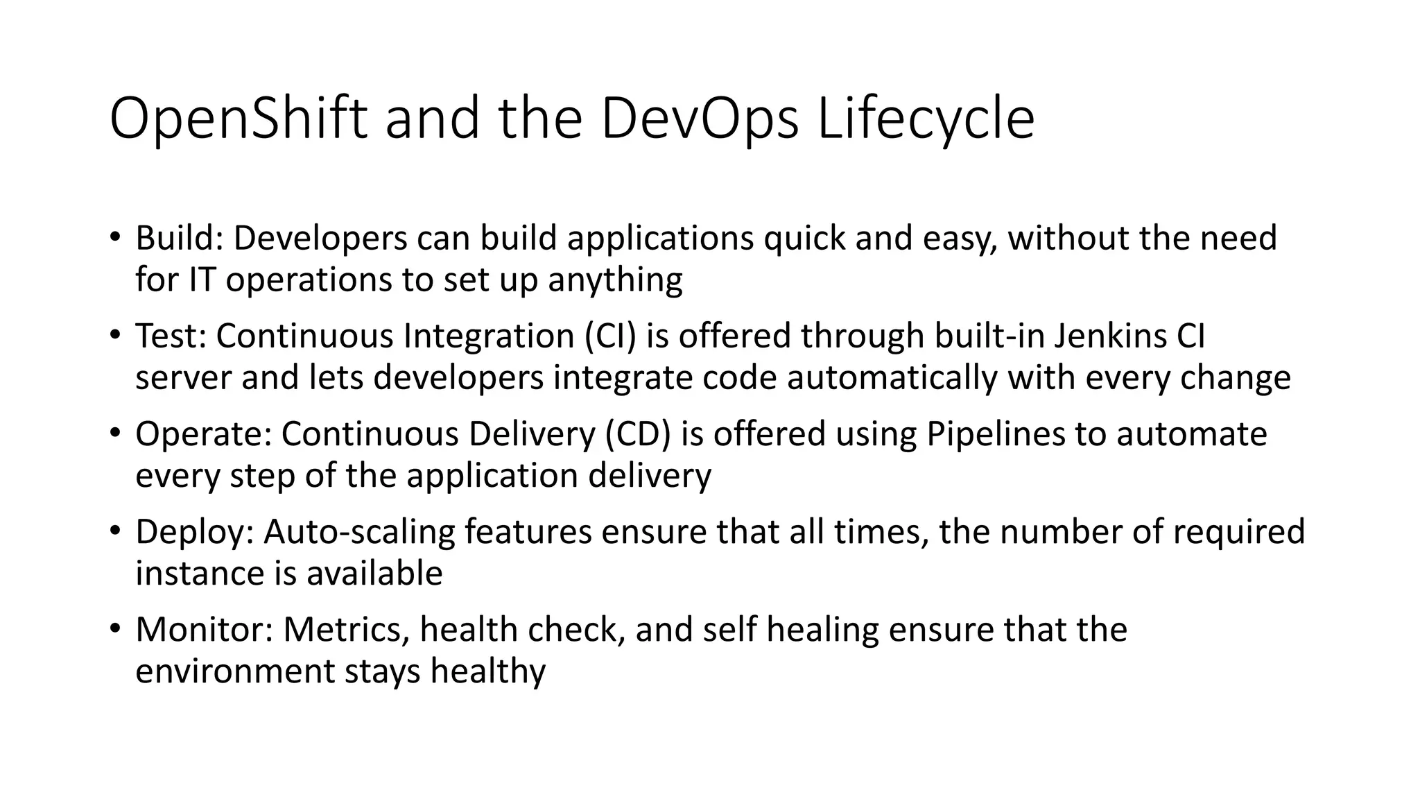 OpenShift and the DevOps Lifecycle
• Build: Developers can build applications quick and easy, without the need
for IT operations to set up anything
• Test: Continuous Integration (CI) is offered through built-in Jenkins CI
server and lets developers integrate code automatically with every change
• Operate: Continuous Delivery (CD) is offered using Pipelines to automate
every step of the application delivery
• Deploy: Auto-scaling features ensure that all times, the number of required
instance is available
• Monitor: Metrics, health check, and self healing ensure that the
environment stays healthy
 