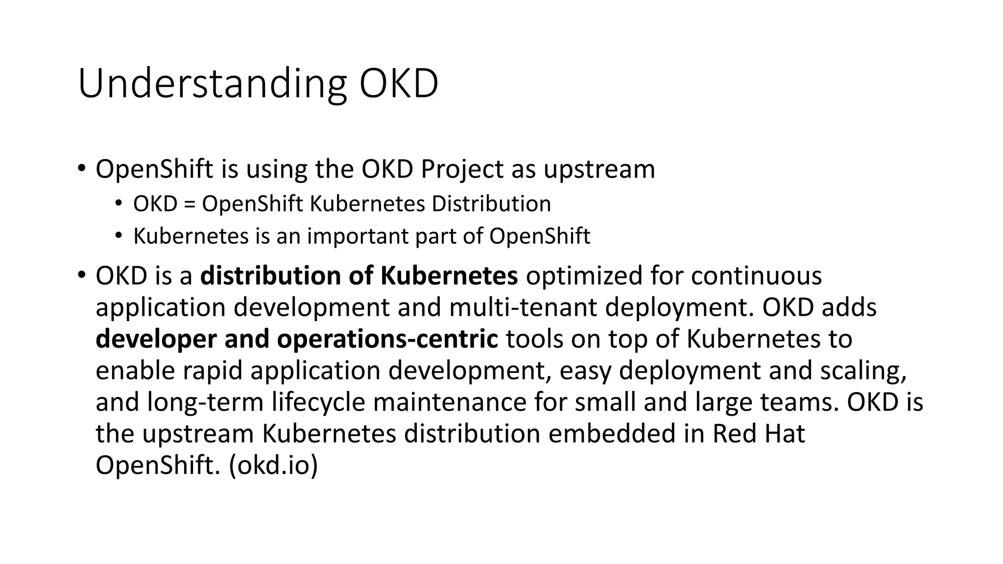 Understanding OKD
• OpenShift is using the OKD Project as upstream
• OKD = OpenShift Kubernetes Distribution
• Kubernetes is an important part of OpenShift
• OKD is a distribution of Kubernetes optimized for continuous
application development and multi-tenant deployment. OKD adds
developer and operations-centric tools on top of Kubernetes to
enable rapid application development, easy deployment and scaling,
and long-term lifecycle maintenance for small and large teams. OKD is
the upstream Kubernetes distribution embedded in Red Hat
OpenShift. (okd.io)
 