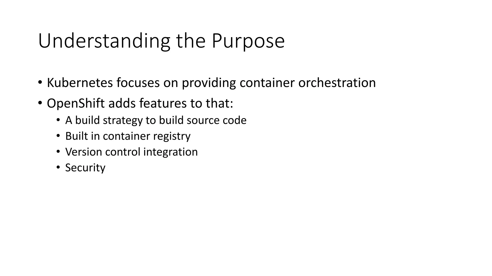 Understanding the Purpose
• Kubernetes focuses on providing container orchestration
• OpenShift adds features to that:
• A build strategy to build source code
• Built in container registry
• Version control integration
• Security
 