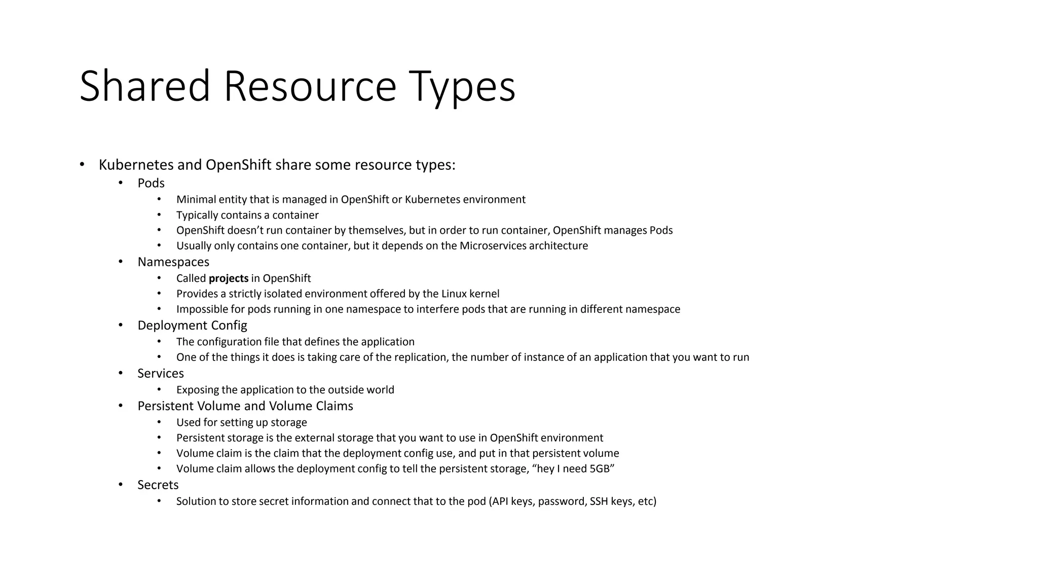 Shared Resource Types
• Kubernetes and OpenShift share some resource types:
• Pods
• Minimal entity that is managed in OpenShift or Kubernetes environment
• Typically contains a container
• OpenShift doesn’t run container by themselves, but in order to run container, OpenShift manages Pods
• Usually only contains one container, but it depends on the Microservices architecture
• Namespaces
• Called projects in OpenShift
• Provides a strictly isolated environment offered by the Linux kernel
• Impossible for pods running in one namespace to interfere pods that are running in different namespace
• Deployment Config
• The configuration file that defines the application
• One of the things it does is taking care of the replication, the number of instance of an application that you want to run
• Services
• Exposing the application to the outside world
• Persistent Volume and Volume Claims
• Used for setting up storage
• Persistent storage is the external storage that you want to use in OpenShift environment
• Volume claim is the claim that the deployment config use, and put in that persistent volume
• Volume claim allows the deployment config to tell the persistent storage, “hey I need 5GB”
• Secrets
• Solution to store secret information and connect that to the pod (API keys, password, SSH keys, etc)
 
