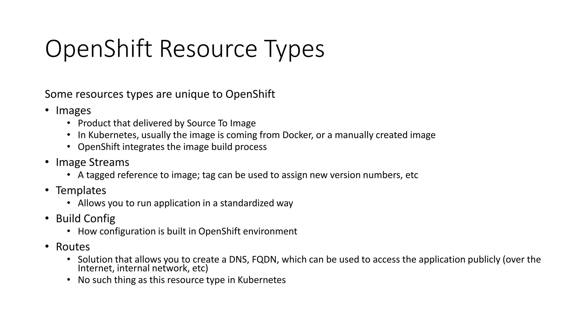 OpenShift Resource Types
Some resources types are unique to OpenShift
• Images
• Product that delivered by Source To Image
• In Kubernetes, usually the image is coming from Docker, or a manually created image
• OpenShift integrates the image build process
• Image Streams
• A tagged reference to image; tag can be used to assign new version numbers, etc
• Templates
• Allows you to run application in a standardized way
• Build Config
• How configuration is built in OpenShift environment
• Routes
• Solution that allows you to create a DNS, FQDN, which can be used to access the application publicly (over the
Internet, internal network, etc)
• No such thing as this resource type in Kubernetes
 