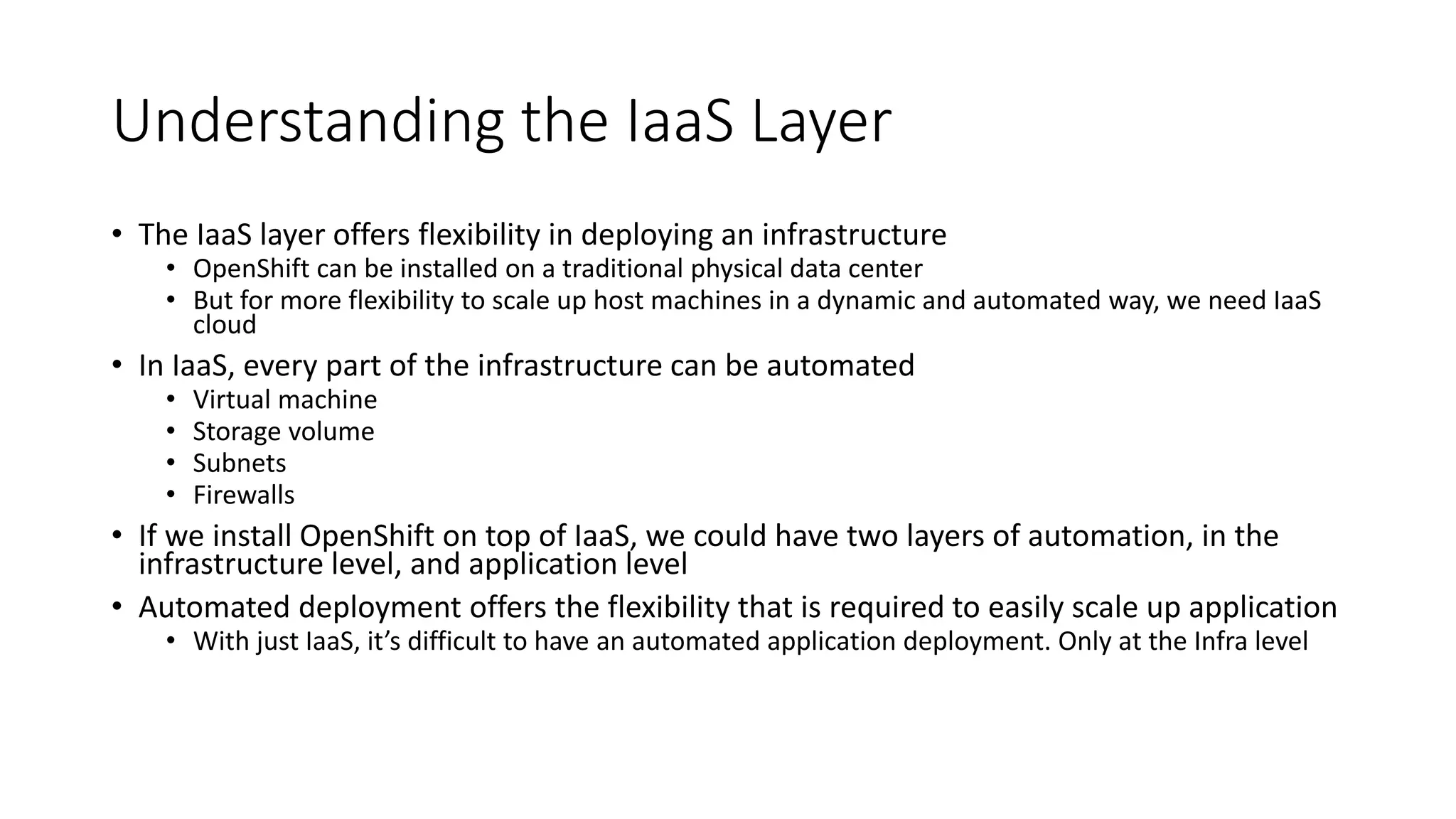 Understanding the IaaS Layer
• The IaaS layer offers flexibility in deploying an infrastructure
• OpenShift can be installed on a traditional physical data center
• But for more flexibility to scale up host machines in a dynamic and automated way, we need IaaS
cloud
• In IaaS, every part of the infrastructure can be automated
• Virtual machine
• Storage volume
• Subnets
• Firewalls
• If we install OpenShift on top of IaaS, we could have two layers of automation, in the
infrastructure level, and application level
• Automated deployment offers the flexibility that is required to easily scale up application
• With just IaaS, it’s difficult to have an automated application deployment. Only at the Infra level
 