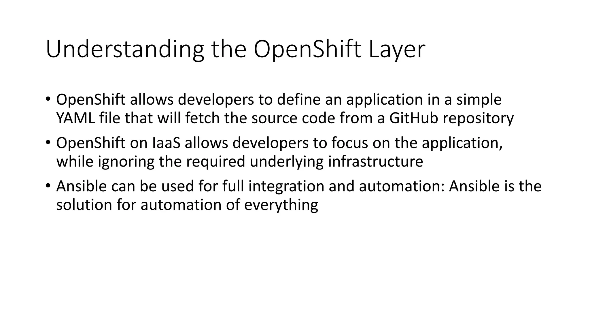 Understanding the OpenShift Layer
• OpenShift allows developers to define an application in a simple
YAML file that will fetch the source code from a GitHub repository
• OpenShift on IaaS allows developers to focus on the application,
while ignoring the required underlying infrastructure
• Ansible can be used for full integration and automation: Ansible is the
solution for automation of everything
 