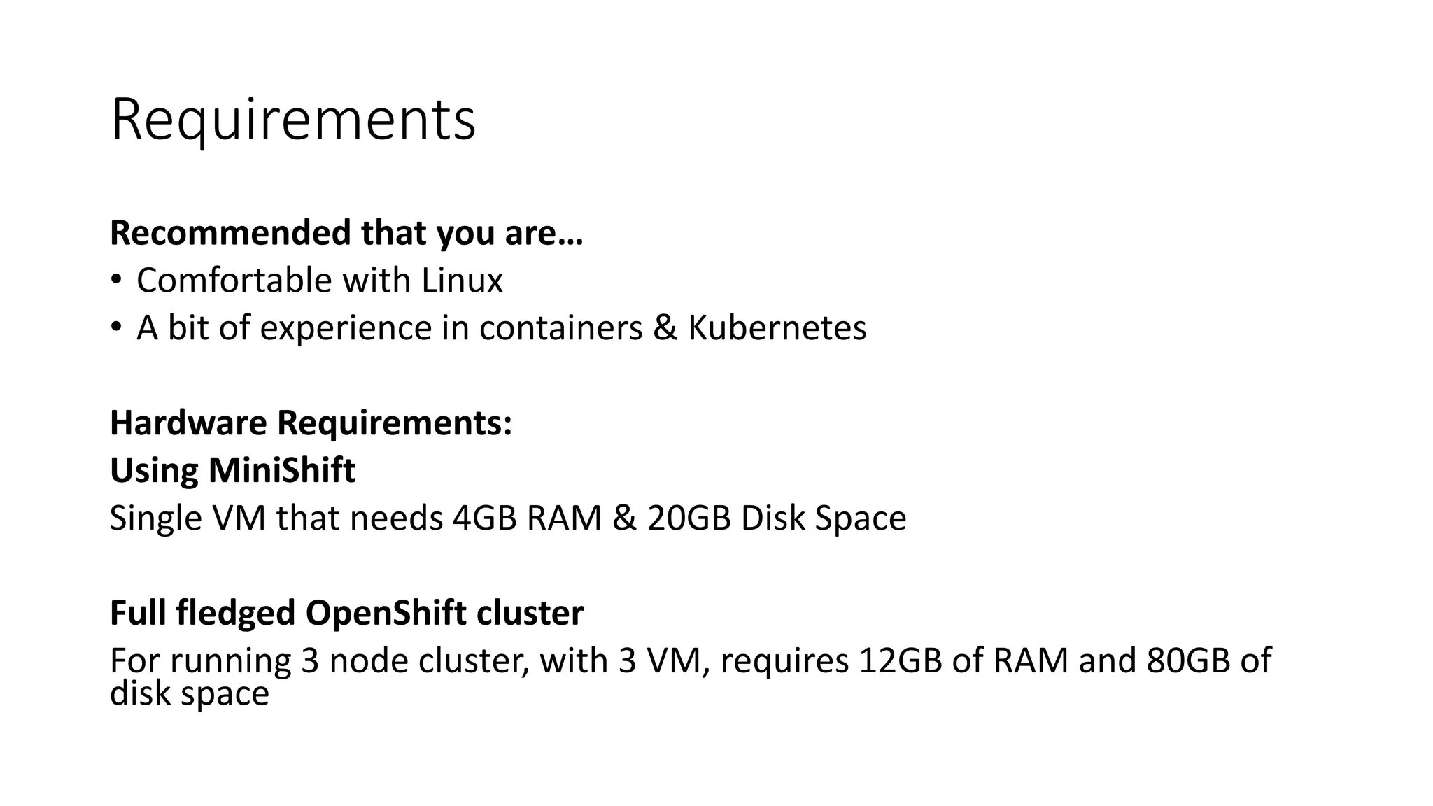 Requirements
Recommended that you are…
• Comfortable with Linux
• A bit of experience in containers & Kubernetes
Hardware Requirements:
Using MiniShift
Single VM that needs 4GB RAM & 20GB Disk Space
Full fledged OpenShift cluster
For running 3 node cluster, with 3 VM, requires 12GB of RAM and 80GB of
disk space
 