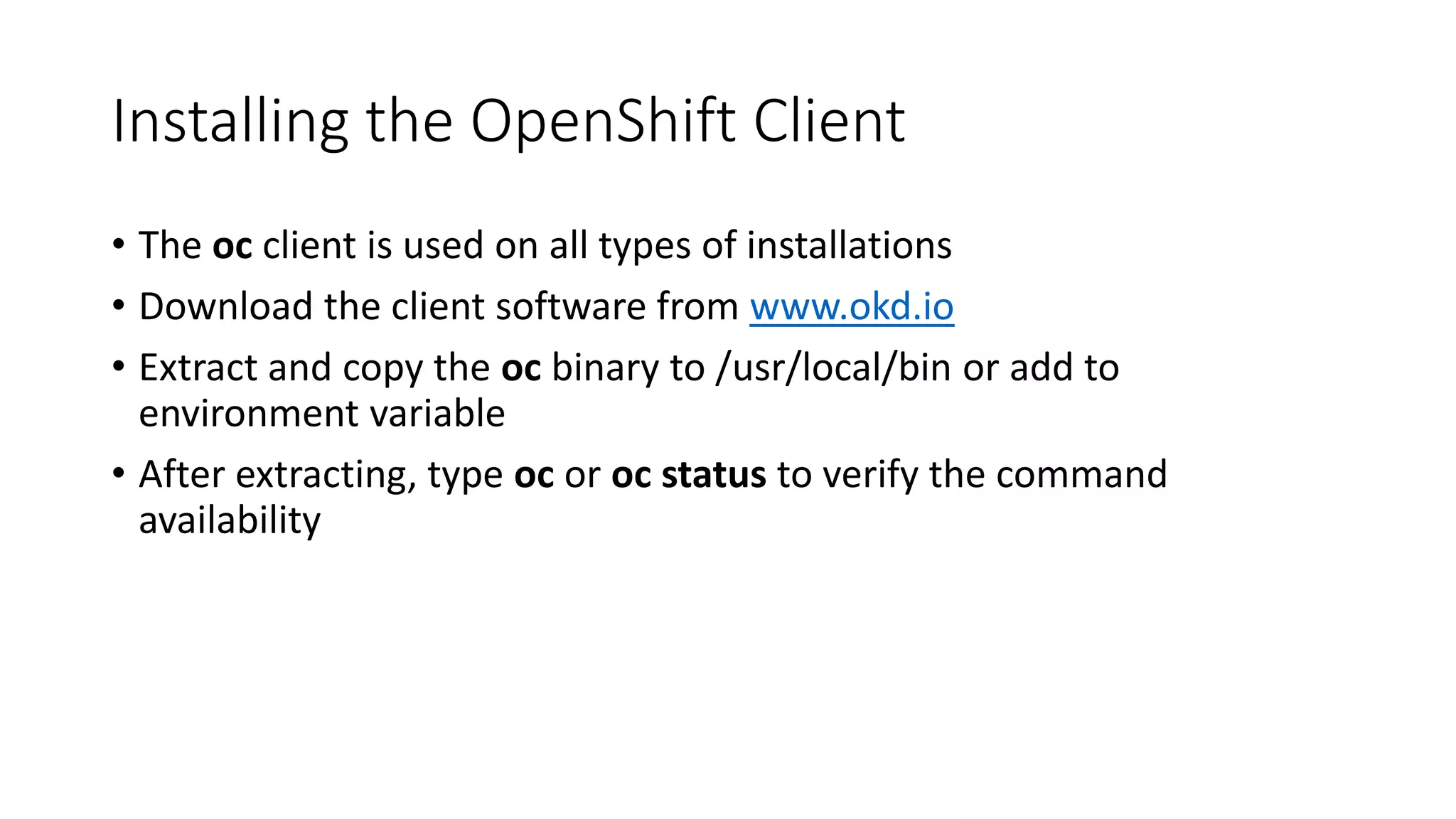 Installing the OpenShift Client
• The oc client is used on all types of installations
• Download the client software from www.okd.io
• Extract and copy the oc binary to /usr/local/bin or add to
environment variable
• After extracting, type oc or oc status to verify the command
availability
 