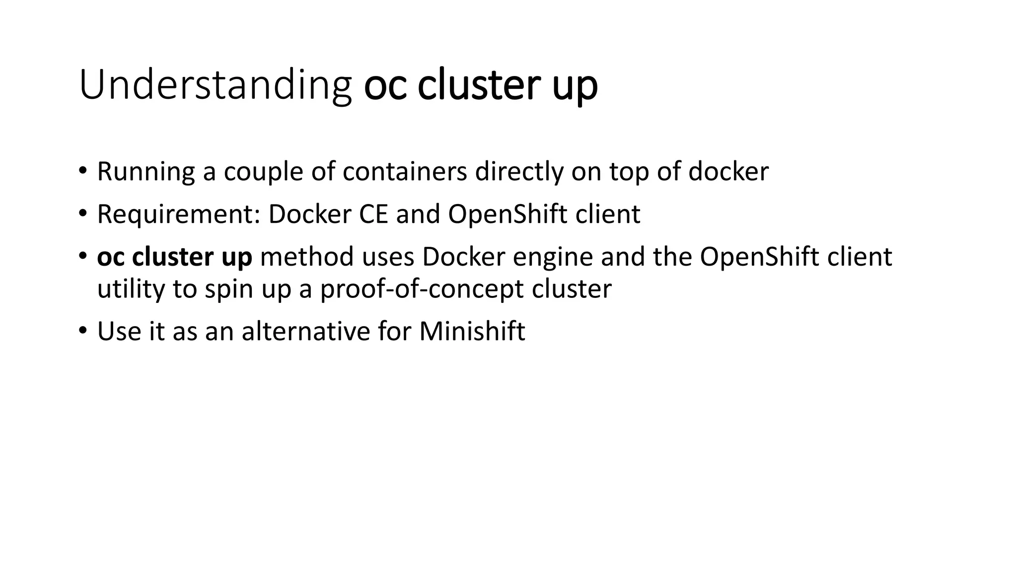 Understanding oc cluster up
• Running a couple of containers directly on top of docker
• Requirement: Docker CE and OpenShift client
• oc cluster up method uses Docker engine and the OpenShift client
utility to spin up a proof-of-concept cluster
• Use it as an alternative for Minishift
 