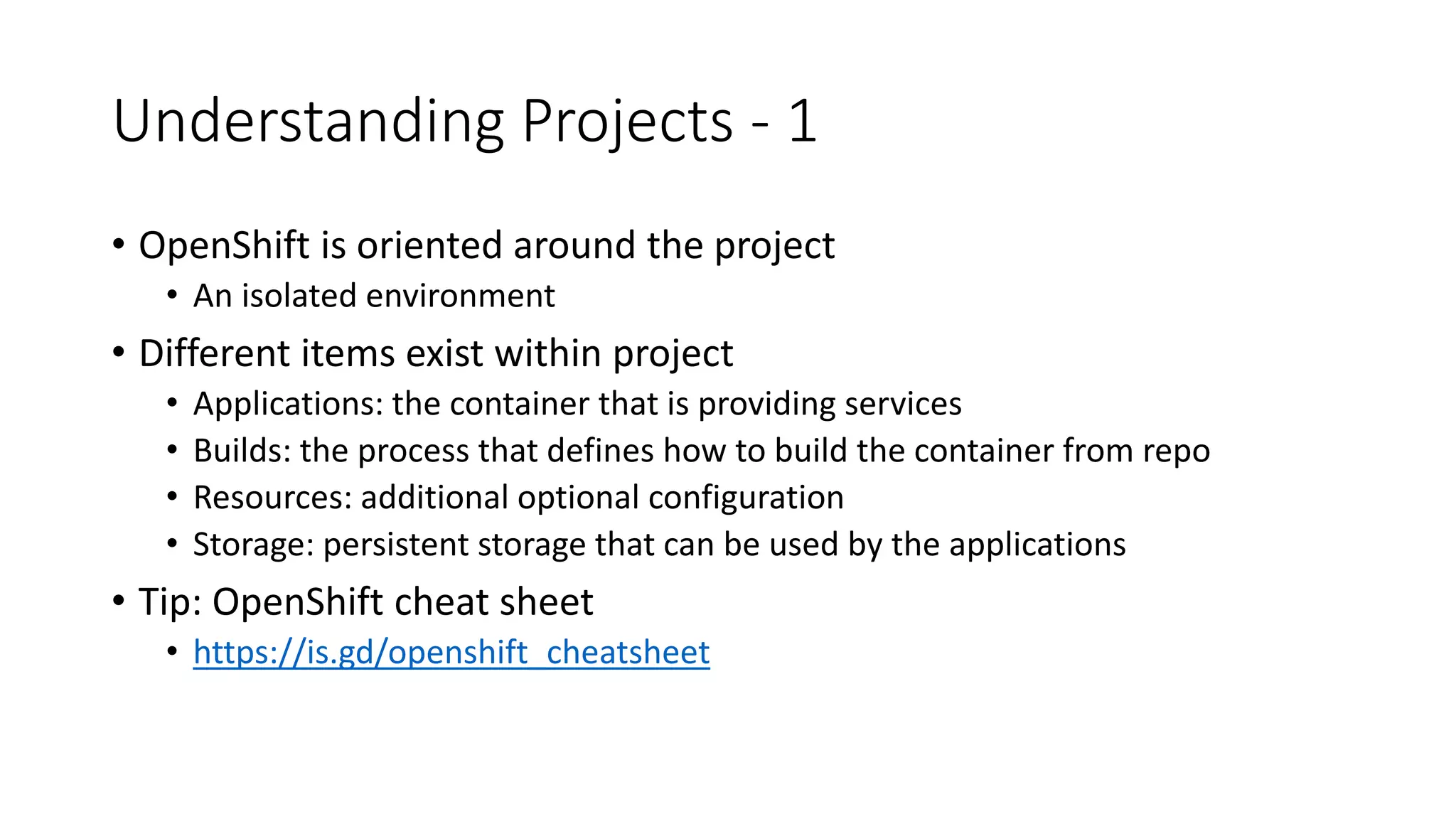 Understanding Projects - 1
• OpenShift is oriented around the project
• An isolated environment
• Different items exist within project
• Applications: the container that is providing services
• Builds: the process that defines how to build the container from repo
• Resources: additional optional configuration
• Storage: persistent storage that can be used by the applications
• Tip: OpenShift cheat sheet
• https://is.gd/openshift_cheatsheet
 
