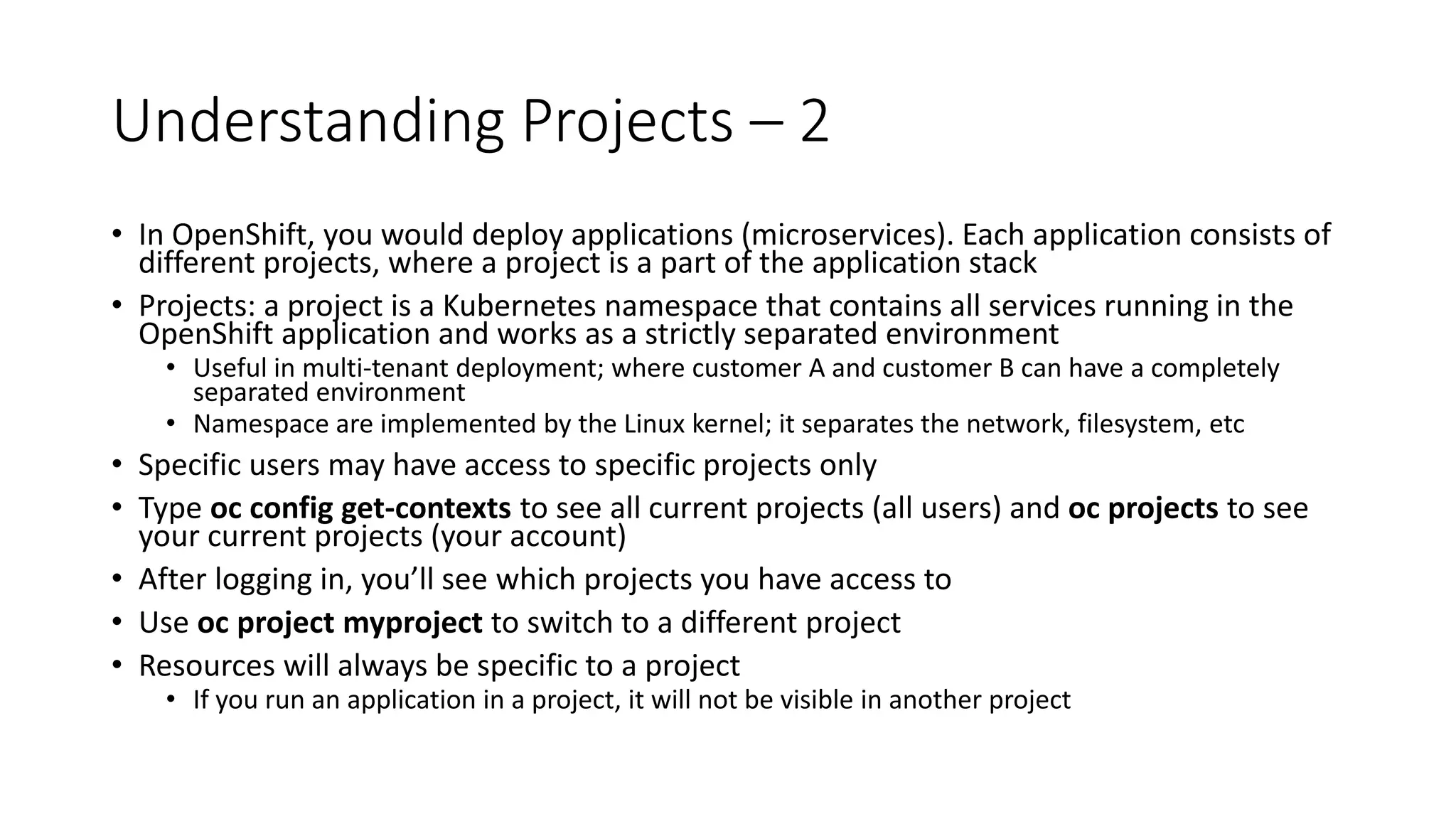 Understanding Projects – 2
• In OpenShift, you would deploy applications (microservices). Each application consists of
different projects, where a project is a part of the application stack
• Projects: a project is a Kubernetes namespace that contains all services running in the
OpenShift application and works as a strictly separated environment
• Useful in multi-tenant deployment; where customer A and customer B can have a completely
separated environment
• Namespace are implemented by the Linux kernel; it separates the network, filesystem, etc
• Specific users may have access to specific projects only
• Type oc config get-contexts to see all current projects (all users) and oc projects to see
your current projects (your account)
• After logging in, you’ll see which projects you have access to
• Use oc project myproject to switch to a different project
• Resources will always be specific to a project
• If you run an application in a project, it will not be visible in another project
 