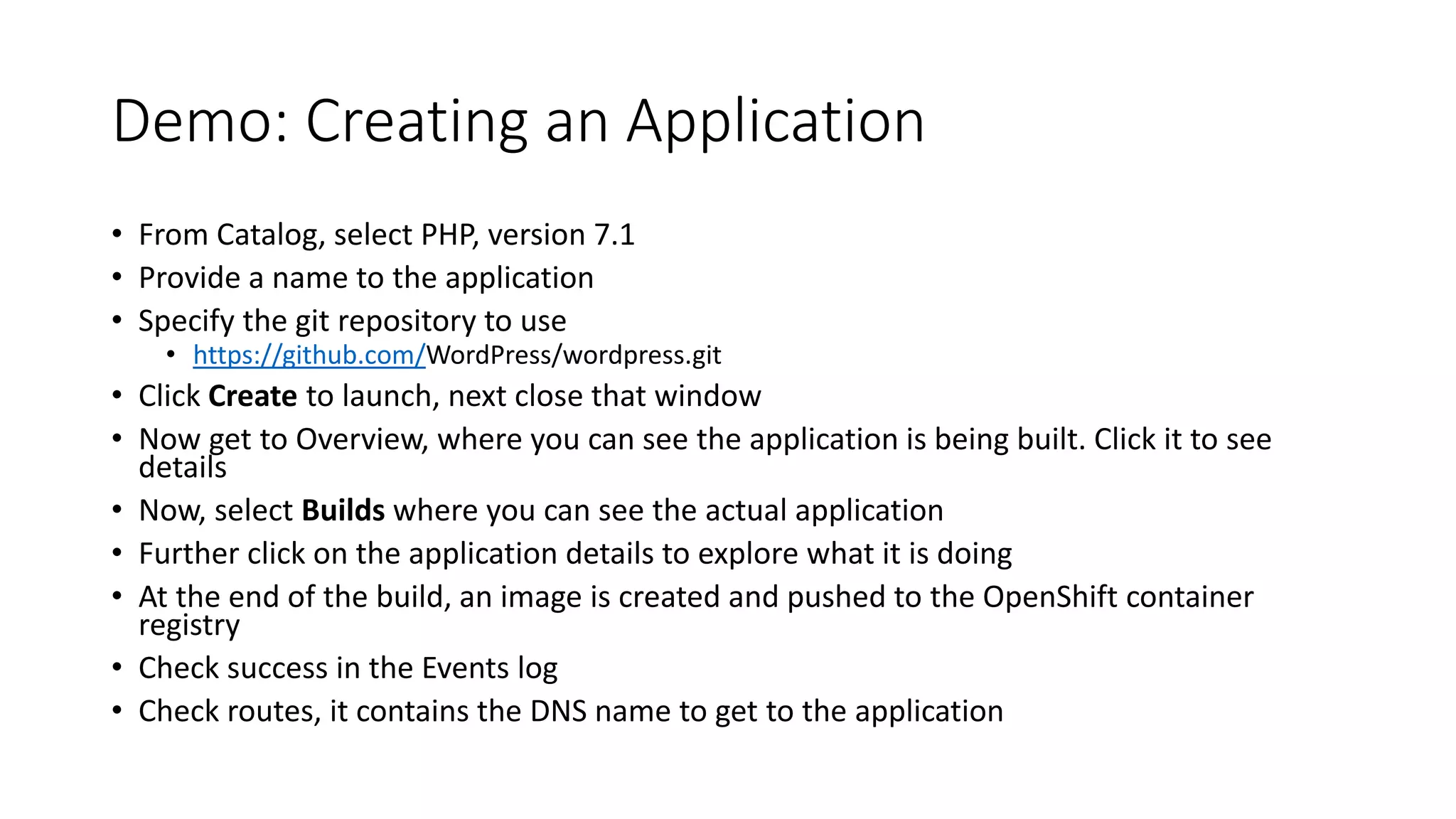 Demo: Creating an Application
• From Catalog, select PHP, version 7.1
• Provide a name to the application
• Specify the git repository to use
• https://github.com/WordPress/wordpress.git
• Click Create to launch, next close that window
• Now get to Overview, where you can see the application is being built. Click it to see
details
• Now, select Builds where you can see the actual application
• Further click on the application details to explore what it is doing
• At the end of the build, an image is created and pushed to the OpenShift container
registry
• Check success in the Events log
• Check routes, it contains the DNS name to get to the application
 
