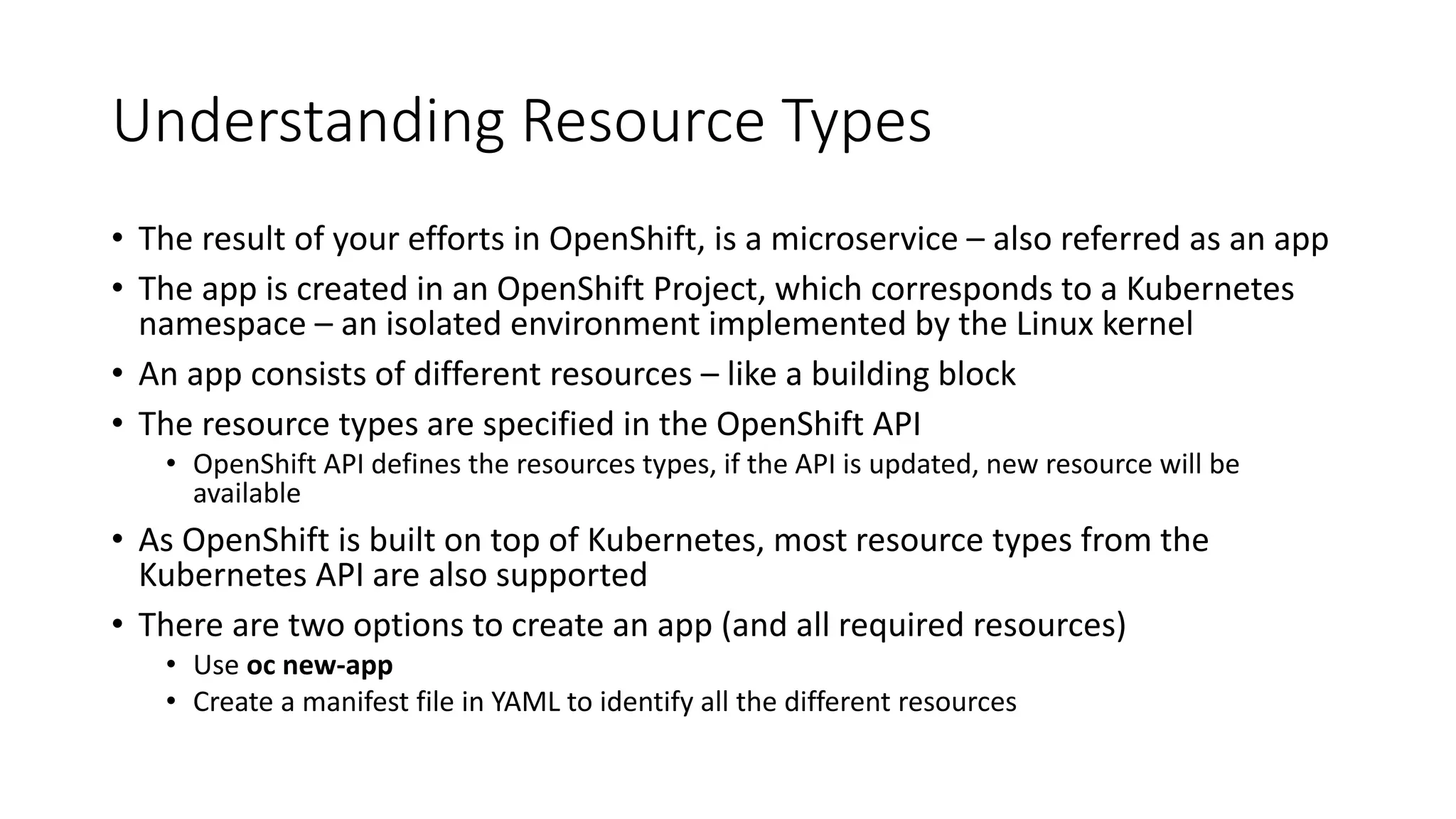 Understanding Resource Types
• The result of your efforts in OpenShift, is a microservice – also referred as an app
• The app is created in an OpenShift Project, which corresponds to a Kubernetes
namespace – an isolated environment implemented by the Linux kernel
• An app consists of different resources – like a building block
• The resource types are specified in the OpenShift API
• OpenShift API defines the resources types, if the API is updated, new resource will be
available
• As OpenShift is built on top of Kubernetes, most resource types from the
Kubernetes API are also supported
• There are two options to create an app (and all required resources)
• Use oc new-app
• Create a manifest file in YAML to identify all the different resources
 