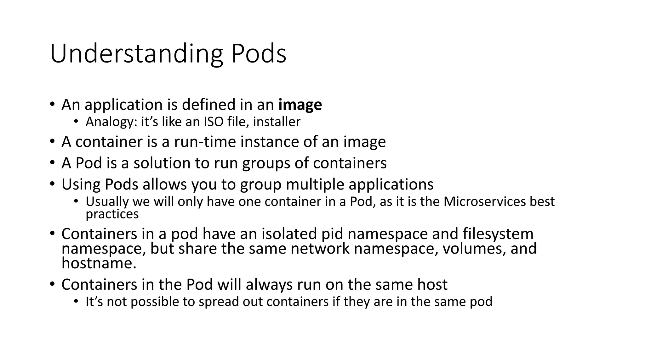 Understanding Pods
• An application is defined in an image
• Analogy: it’s like an ISO file, installer
• A container is a run-time instance of an image
• A Pod is a solution to run groups of containers
• Using Pods allows you to group multiple applications
• Usually we will only have one container in a Pod, as it is the Microservices best
practices
• Containers in a pod have an isolated pid namespace and filesystem
namespace, but share the same network namespace, volumes, and
hostname.
• Containers in the Pod will always run on the same host
• It’s not possible to spread out containers if they are in the same pod
 