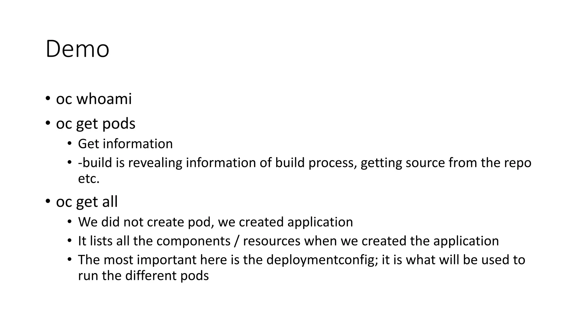 Demo
• oc whoami
• oc get pods
• Get information
• -build is revealing information of build process, getting source from the repo
etc.
• oc get all
• We did not create pod, we created application
• It lists all the components / resources when we created the application
• The most important here is the deploymentconfig; it is what will be used to
run the different pods
 