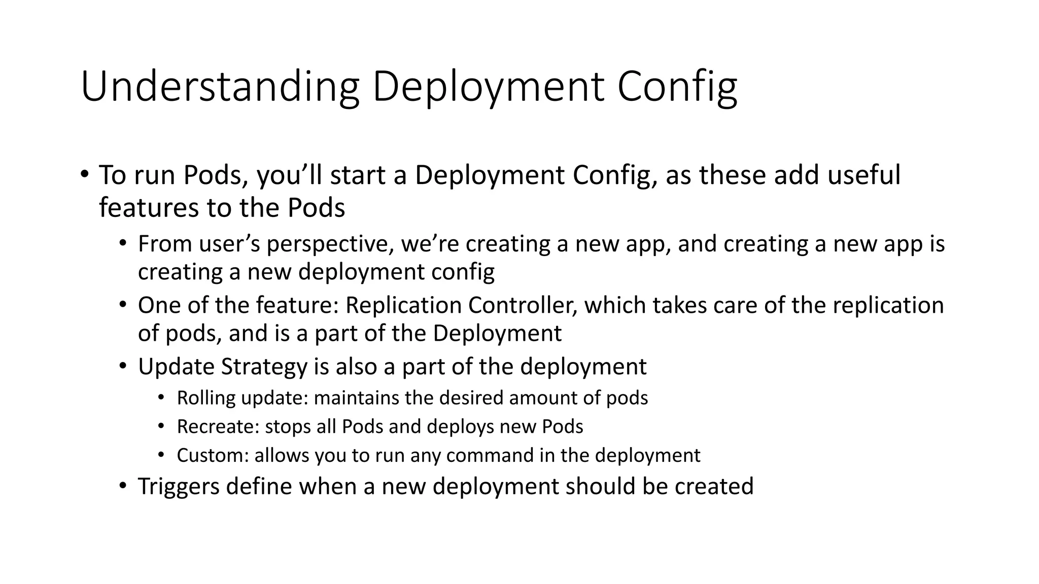 Understanding Deployment Config
• To run Pods, you’ll start a Deployment Config, as these add useful
features to the Pods
• From user’s perspective, we’re creating a new app, and creating a new app is
creating a new deployment config
• One of the feature: Replication Controller, which takes care of the replication
of pods, and is a part of the Deployment
• Update Strategy is also a part of the deployment
• Rolling update: maintains the desired amount of pods
• Recreate: stops all Pods and deploys new Pods
• Custom: allows you to run any command in the deployment
• Triggers define when a new deployment should be created
 