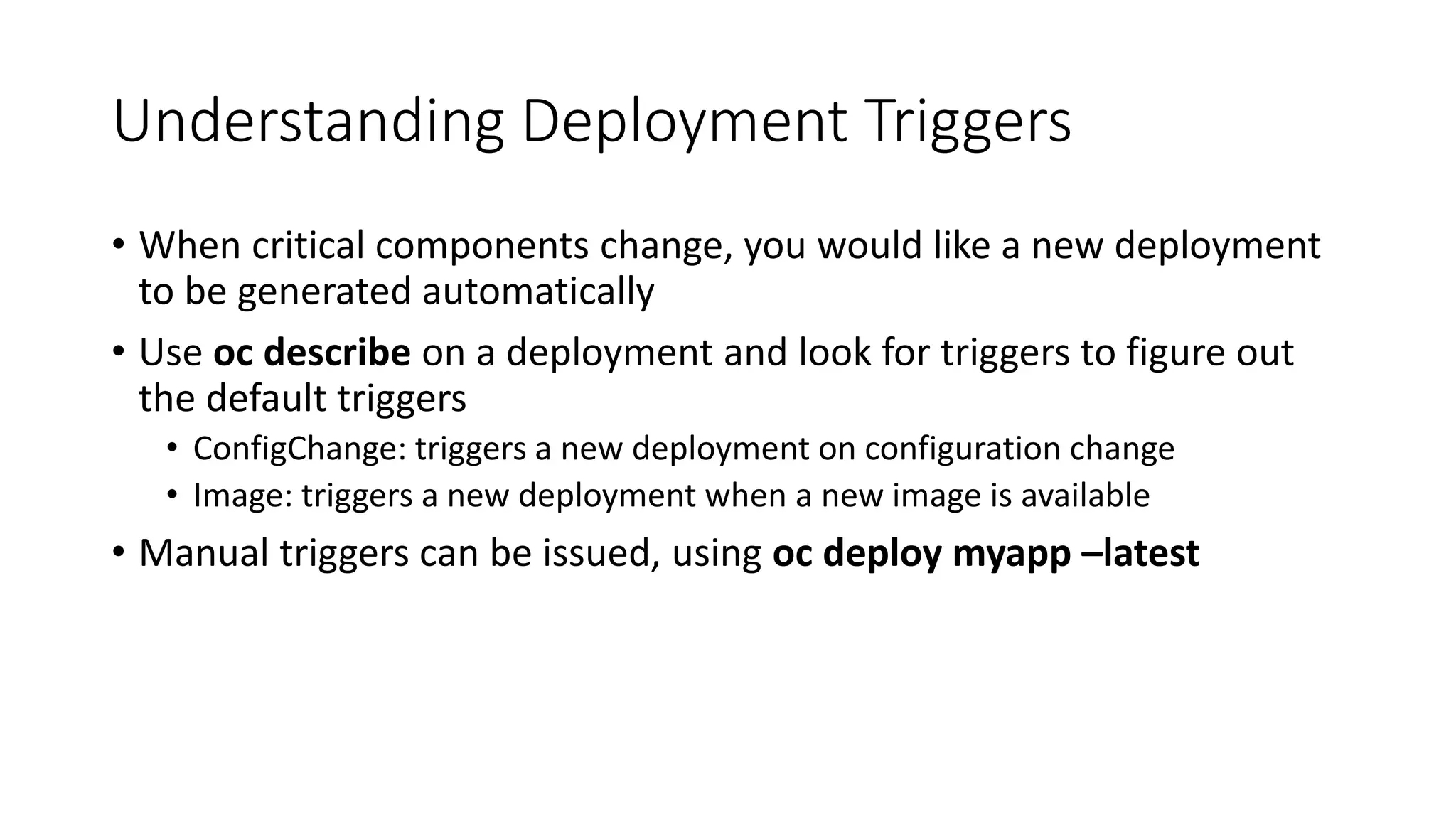 Understanding Deployment Triggers
• When critical components change, you would like a new deployment
to be generated automatically
• Use oc describe on a deployment and look for triggers to figure out
the default triggers
• ConfigChange: triggers a new deployment on configuration change
• Image: triggers a new deployment when a new image is available
• Manual triggers can be issued, using oc deploy myapp –latest
 