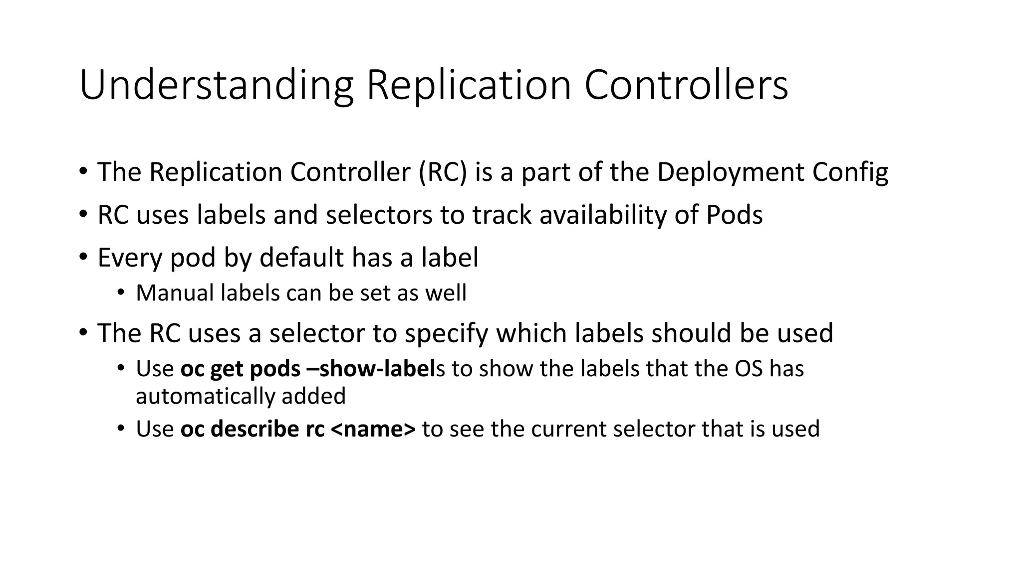 Understanding Replication Controllers
• The Replication Controller (RC) is a part of the Deployment Config
• RC uses labels and selectors to track availability of Pods
• Every pod by default has a label
• Manual labels can be set as well
• The RC uses a selector to specify which labels should be used
• Use oc get pods –show-labels to show the labels that the OS has
automatically added
• Use oc describe rc <name> to see the current selector that is used
 