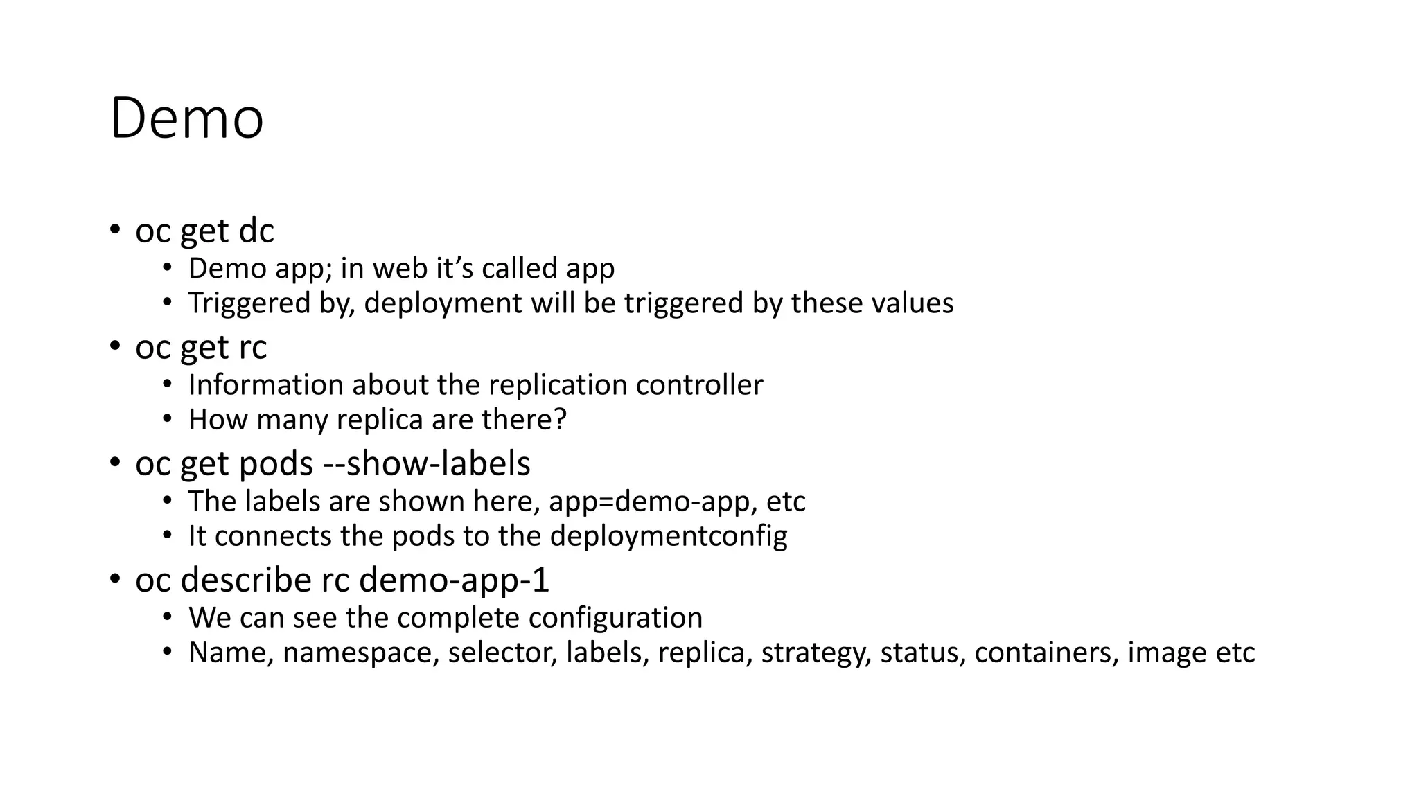 Demo
• oc get dc
• Demo app; in web it’s called app
• Triggered by, deployment will be triggered by these values
• oc get rc
• Information about the replication controller
• How many replica are there?
• oc get pods --show-labels
• The labels are shown here, app=demo-app, etc
• It connects the pods to the deploymentconfig
• oc describe rc demo-app-1
• We can see the complete configuration
• Name, namespace, selector, labels, replica, strategy, status, containers, image etc
 