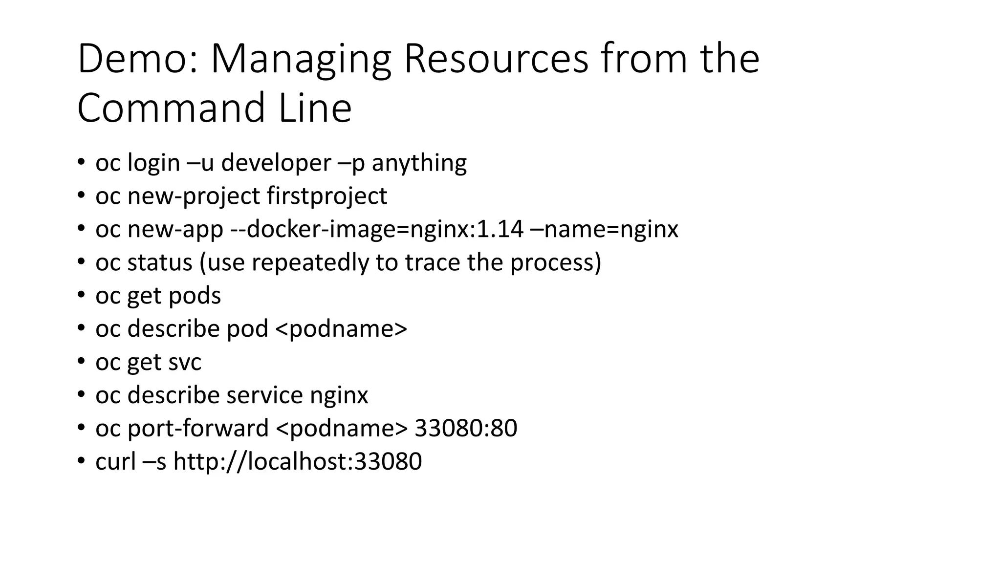Demo: Managing Resources from the
Command Line
• oc login –u developer –p anything
• oc new-project firstproject
• oc new-app --docker-image=nginx:1.14 –name=nginx
• oc status (use repeatedly to trace the process)
• oc get pods
• oc describe pod <podname>
• oc get svc
• oc describe service nginx
• oc port-forward <podname> 33080:80
• curl –s http://localhost:33080
 