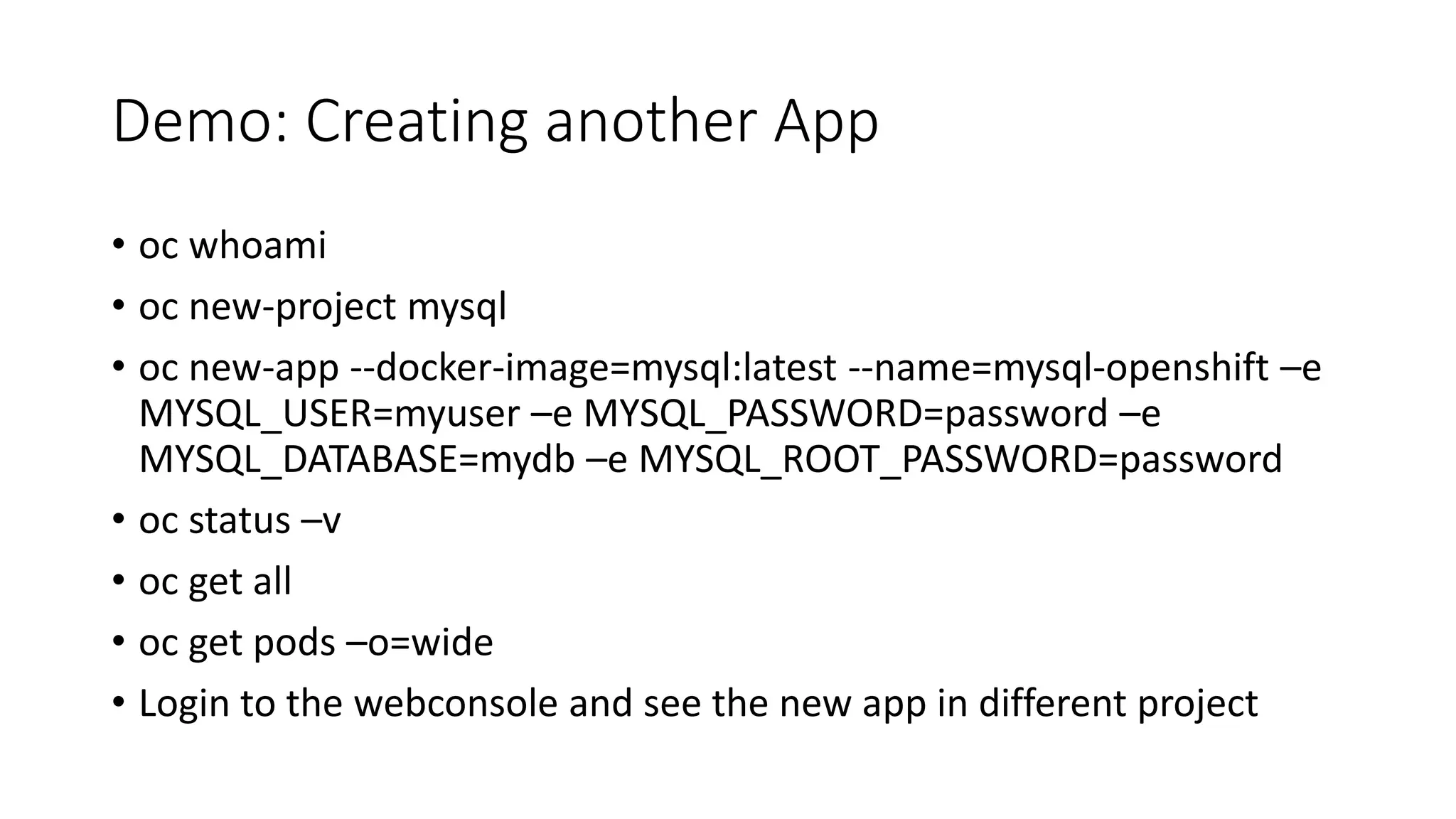 Demo: Creating another App
• oc whoami
• oc new-project mysql
• oc new-app --docker-image=mysql:latest --name=mysql-openshift –e
MYSQL_USER=myuser –e MYSQL_PASSWORD=password –e
MYSQL_DATABASE=mydb –e MYSQL_ROOT_PASSWORD=password
• oc status –v
• oc get all
• oc get pods –o=wide
• Login to the webconsole and see the new app in different project
 