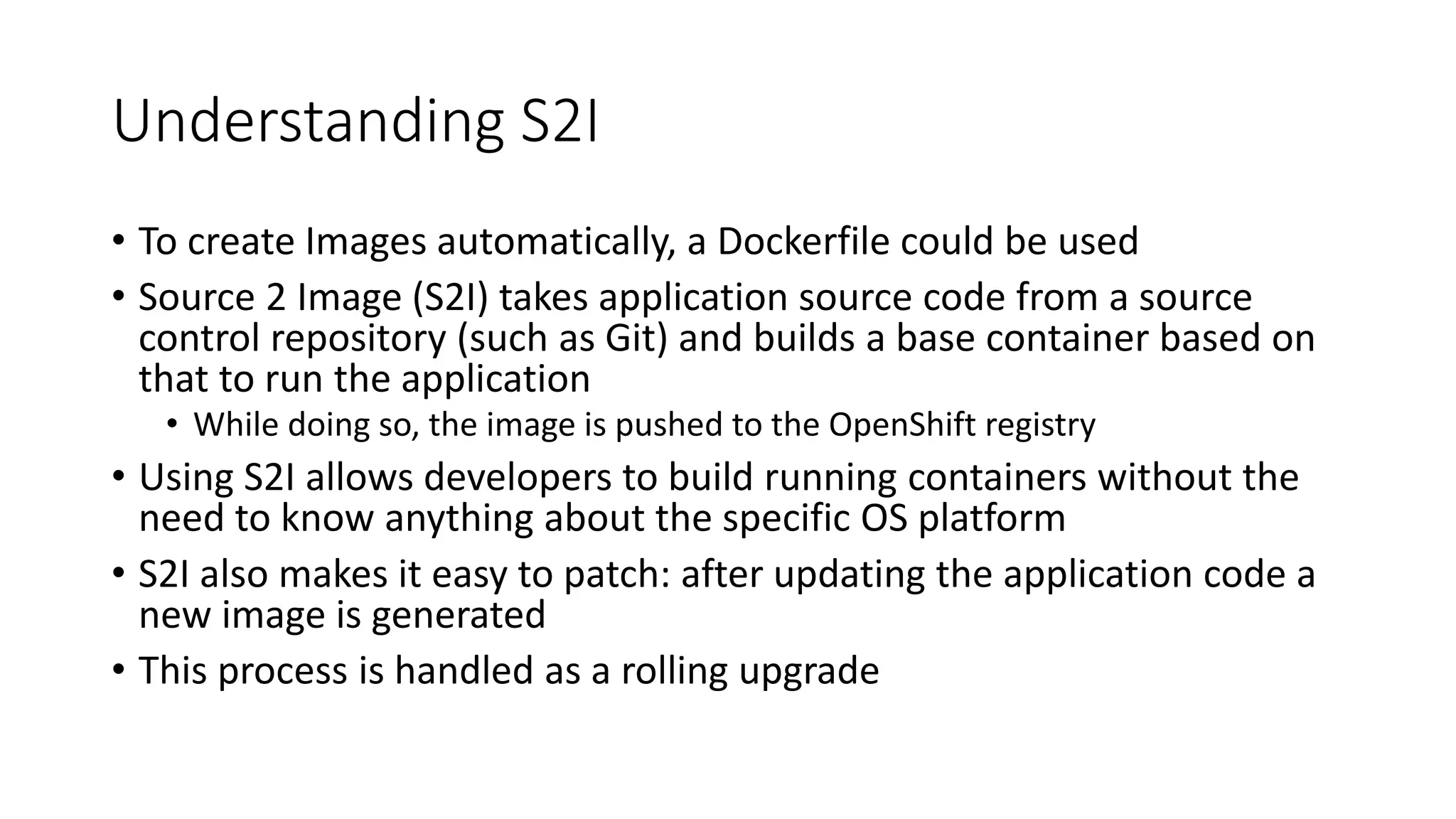 Understanding S2I
• To create Images automatically, a Dockerfile could be used
• Source 2 Image (S2I) takes application source code from a source
control repository (such as Git) and builds a base container based on
that to run the application
• While doing so, the image is pushed to the OpenShift registry
• Using S2I allows developers to build running containers without the
need to know anything about the specific OS platform
• S2I also makes it easy to patch: after updating the application code a
new image is generated
• This process is handled as a rolling upgrade
 