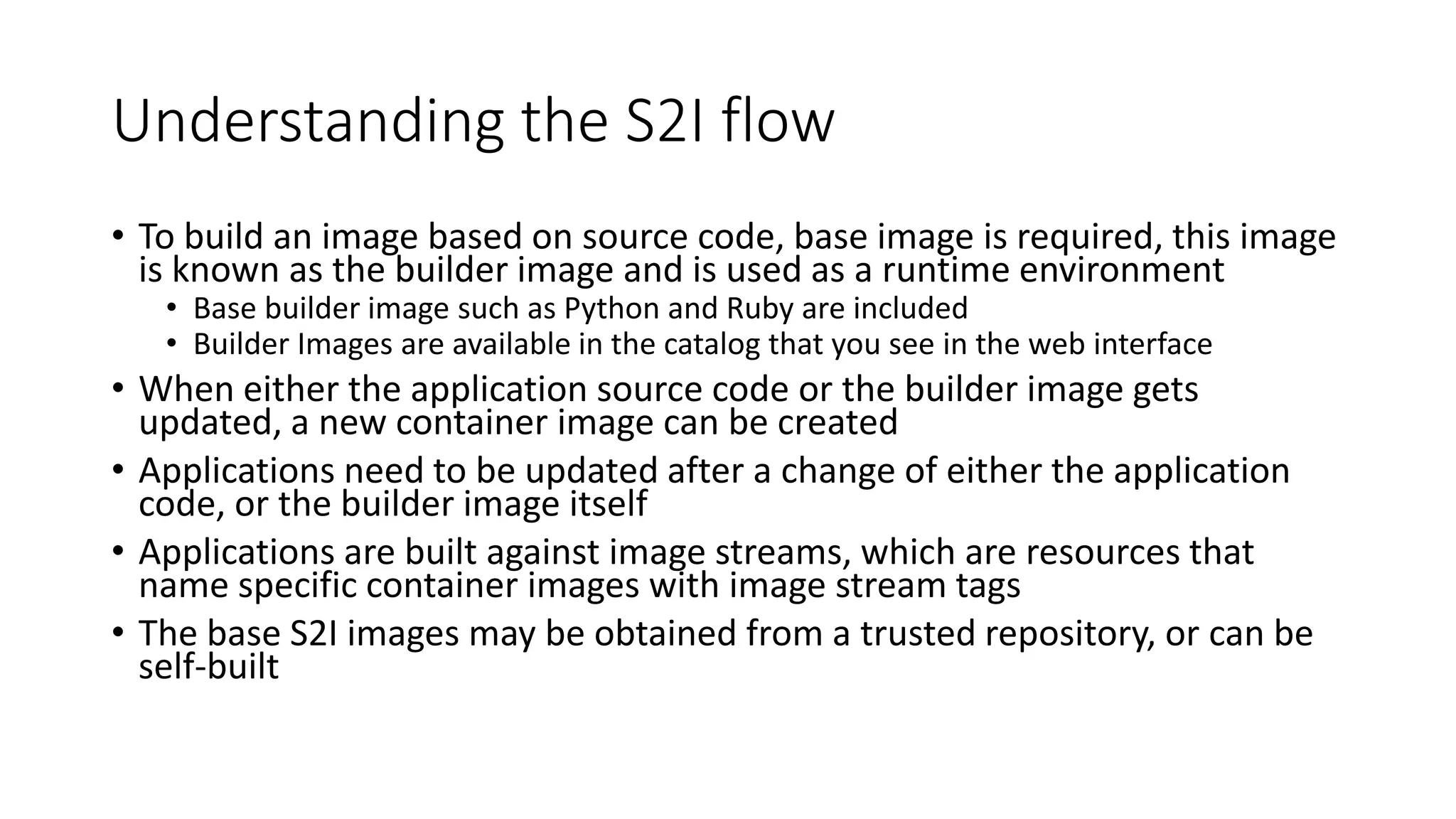Understanding the S2I flow
• To build an image based on source code, base image is required, this image
is known as the builder image and is used as a runtime environment
• Base builder image such as Python and Ruby are included
• Builder Images are available in the catalog that you see in the web interface
• When either the application source code or the builder image gets
updated, a new container image can be created
• Applications need to be updated after a change of either the application
code, or the builder image itself
• Applications are built against image streams, which are resources that
name specific container images with image stream tags
• The base S2I images may be obtained from a trusted repository, or can be
self-built
 