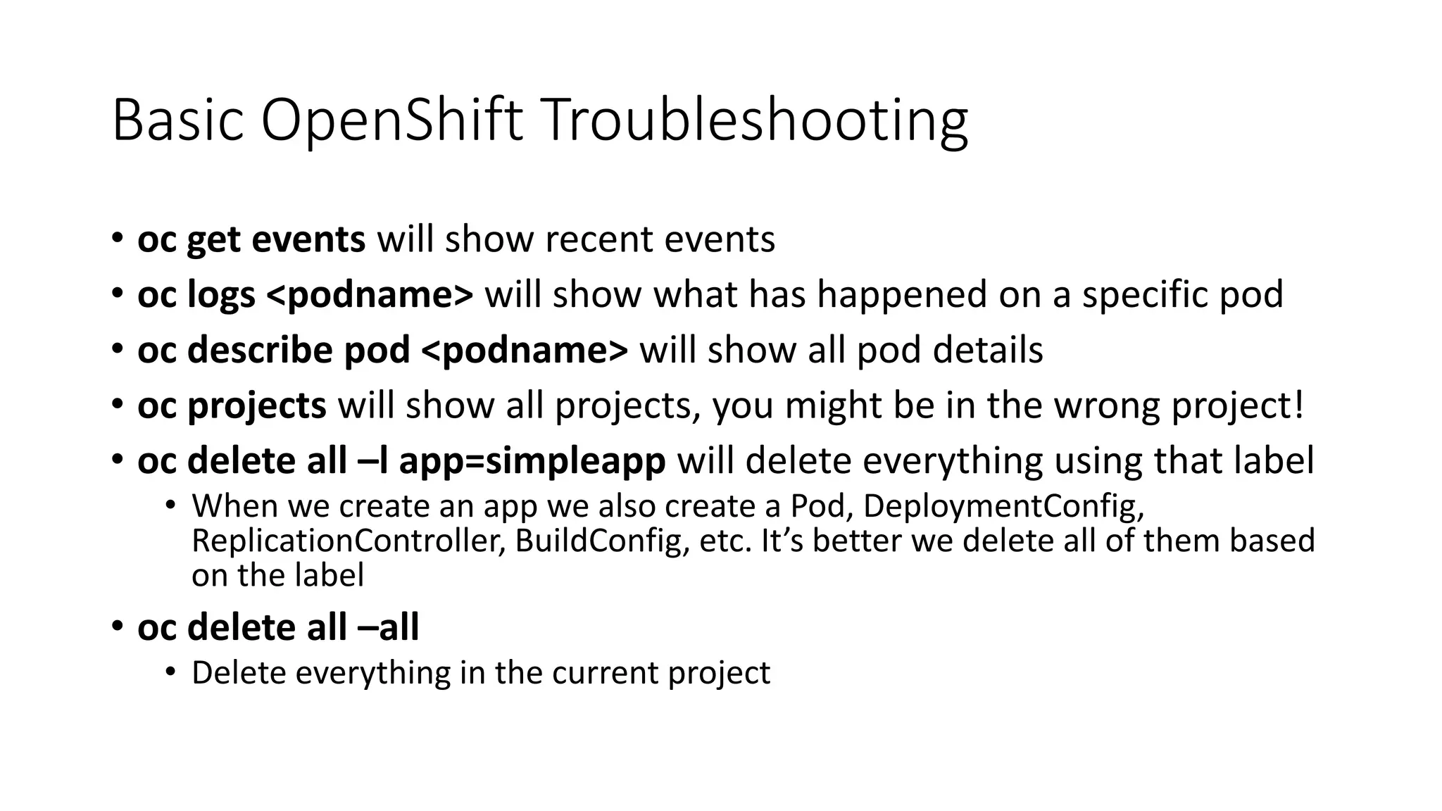 Basic OpenShift Troubleshooting
• oc get events will show recent events
• oc logs <podname> will show what has happened on a specific pod
• oc describe pod <podname> will show all pod details
• oc projects will show all projects, you might be in the wrong project!
• oc delete all –l app=simpleapp will delete everything using that label
• When we create an app we also create a Pod, DeploymentConfig,
ReplicationController, BuildConfig, etc. It’s better we delete all of them based
on the label
• oc delete all –all
• Delete everything in the current project
 