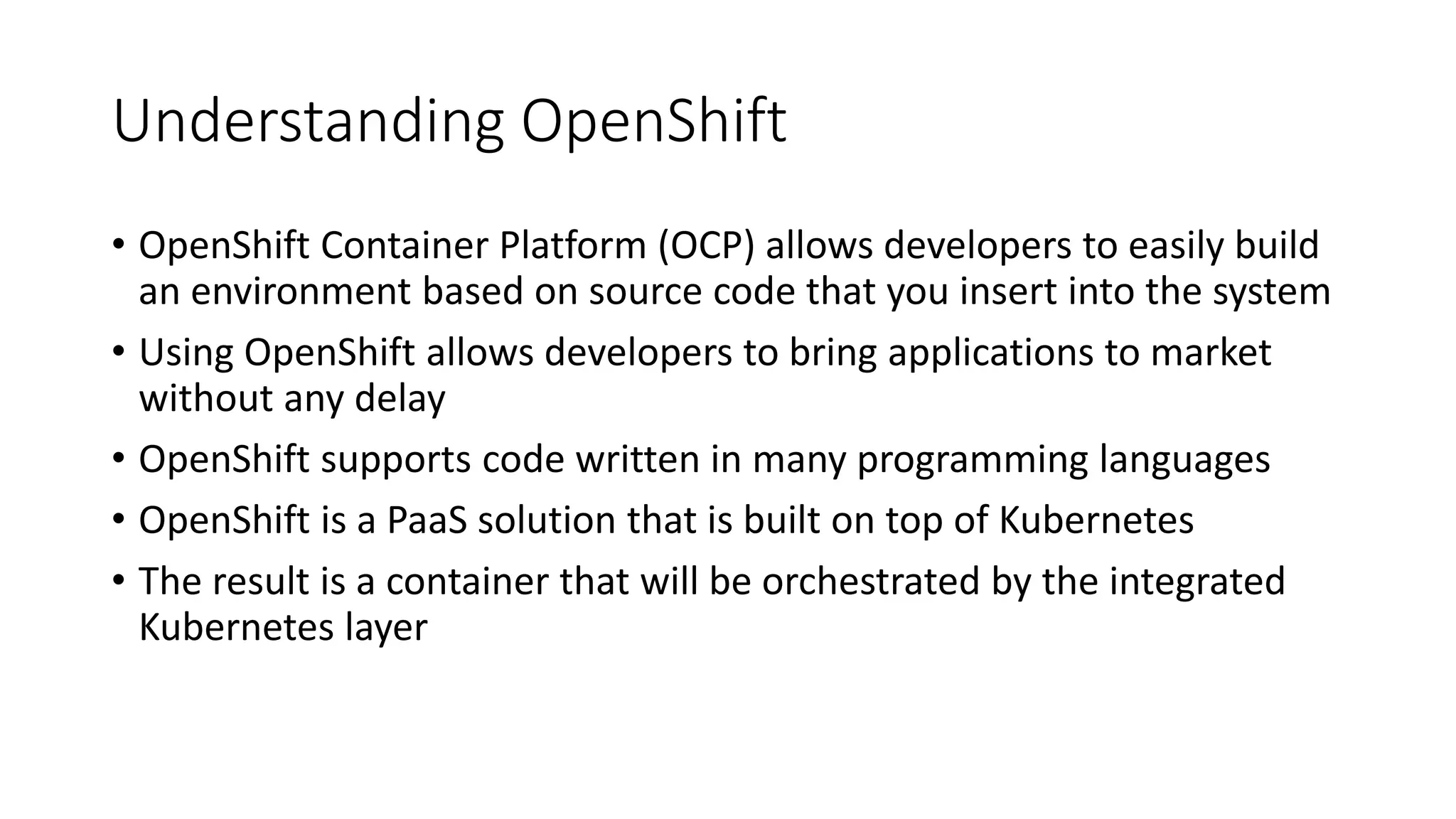 Understanding OpenShift
• OpenShift Container Platform (OCP) allows developers to easily build
an environment based on source code that you insert into the system
• Using OpenShift allows developers to bring applications to market
without any delay
• OpenShift supports code written in many programming languages
• OpenShift is a PaaS solution that is built on top of Kubernetes
• The result is a container that will be orchestrated by the integrated
Kubernetes layer
 