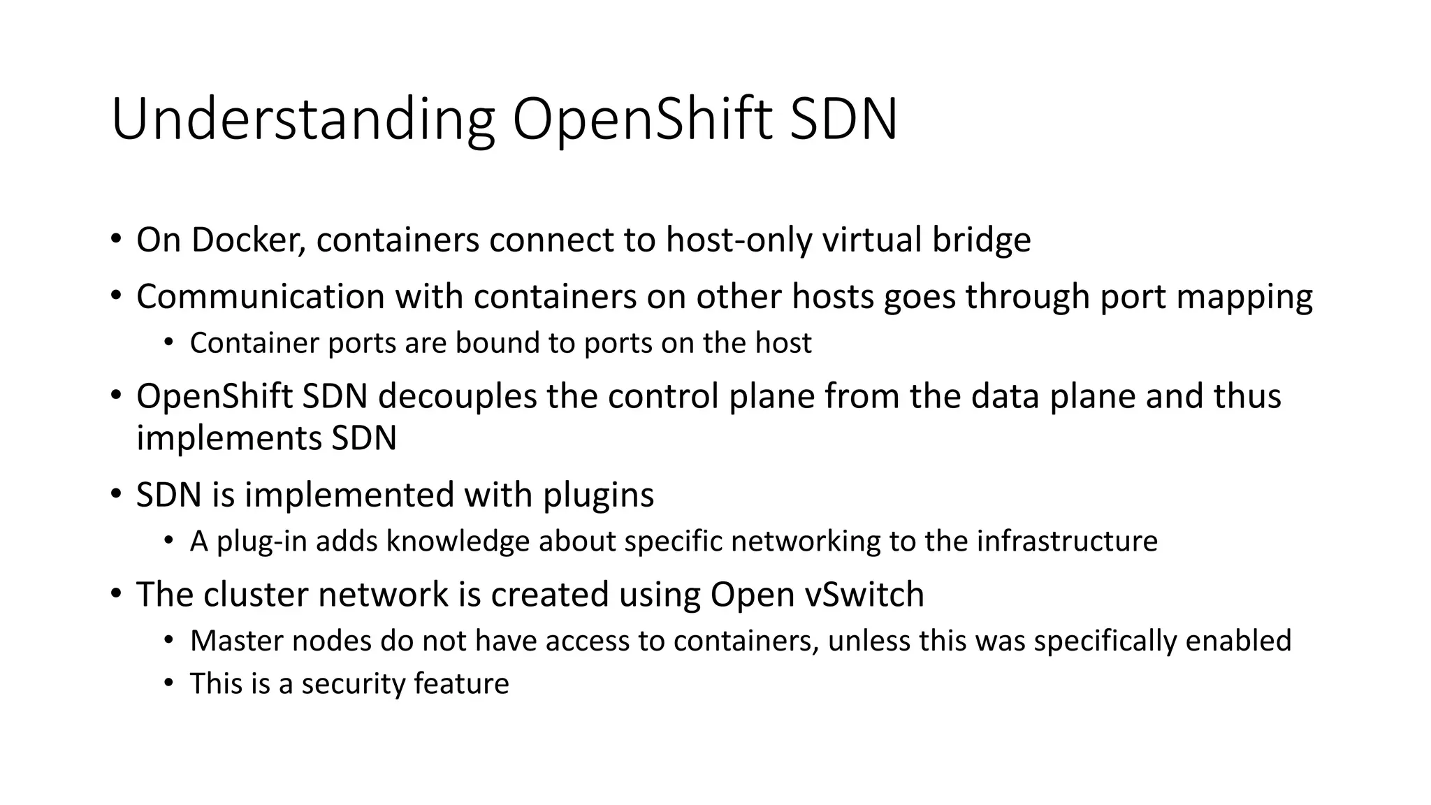 Understanding OpenShift SDN
• On Docker, containers connect to host-only virtual bridge
• Communication with containers on other hosts goes through port mapping
• Container ports are bound to ports on the host
• OpenShift SDN decouples the control plane from the data plane and thus
implements SDN
• SDN is implemented with plugins
• A plug-in adds knowledge about specific networking to the infrastructure
• The cluster network is created using Open vSwitch
• Master nodes do not have access to containers, unless this was specifically enabled
• This is a security feature
 