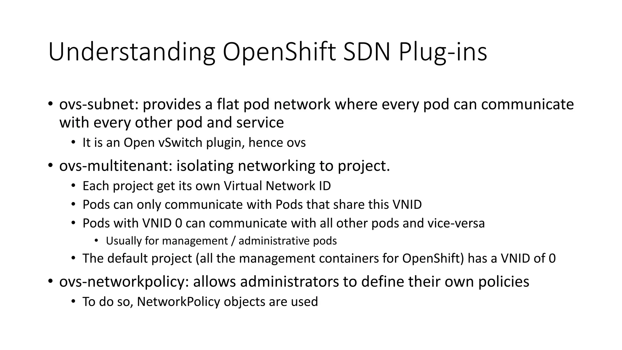 Understanding OpenShift SDN Plug-ins
• ovs-subnet: provides a flat pod network where every pod can communicate
with every other pod and service
• It is an Open vSwitch plugin, hence ovs
• ovs-multitenant: isolating networking to project.
• Each project get its own Virtual Network ID
• Pods can only communicate with Pods that share this VNID
• Pods with VNID 0 can communicate with all other pods and vice-versa
• Usually for management / administrative pods
• The default project (all the management containers for OpenShift) has a VNID of 0
• ovs-networkpolicy: allows administrators to define their own policies
• To do so, NetworkPolicy objects are used
 
