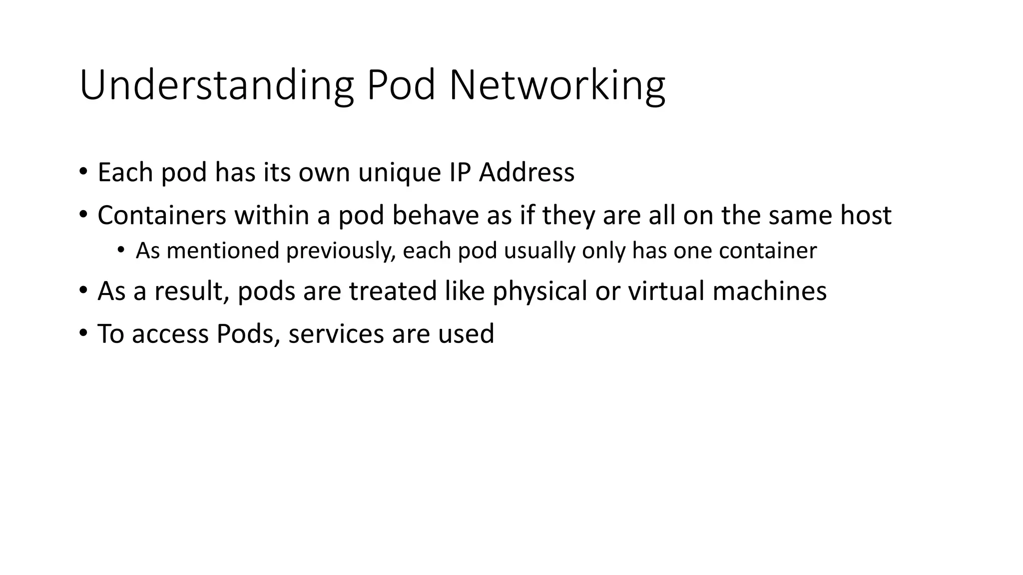 Understanding Pod Networking
• Each pod has its own unique IP Address
• Containers within a pod behave as if they are all on the same host
• As mentioned previously, each pod usually only has one container
• As a result, pods are treated like physical or virtual machines
• To access Pods, services are used
 