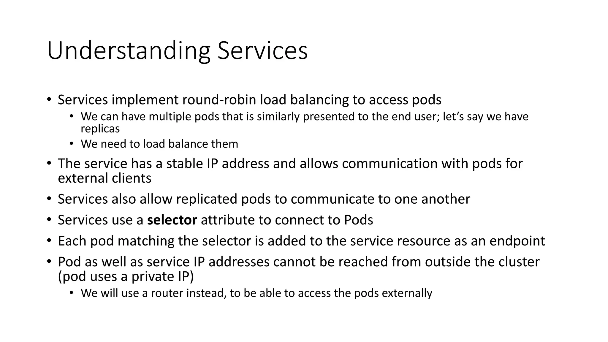 Understanding Services
• Services implement round-robin load balancing to access pods
• We can have multiple pods that is similarly presented to the end user; let’s say we have
replicas
• We need to load balance them
• The service has a stable IP address and allows communication with pods for
external clients
• Services also allow replicated pods to communicate to one another
• Services use a selector attribute to connect to Pods
• Each pod matching the selector is added to the service resource as an endpoint
• Pod as well as service IP addresses cannot be reached from outside the cluster
(pod uses a private IP)
• We will use a router instead, to be able to access the pods externally
 