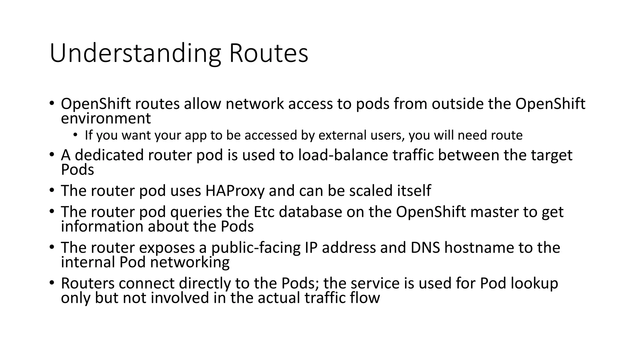 Understanding Routes
• OpenShift routes allow network access to pods from outside the OpenShift
environment
• If you want your app to be accessed by external users, you will need route
• A dedicated router pod is used to load-balance traffic between the target
Pods
• The router pod uses HAProxy and can be scaled itself
• The router pod queries the Etc database on the OpenShift master to get
information about the Pods
• The router exposes a public-facing IP address and DNS hostname to the
internal Pod networking
• Routers connect directly to the Pods; the service is used for Pod lookup
only but not involved in the actual traffic flow
 