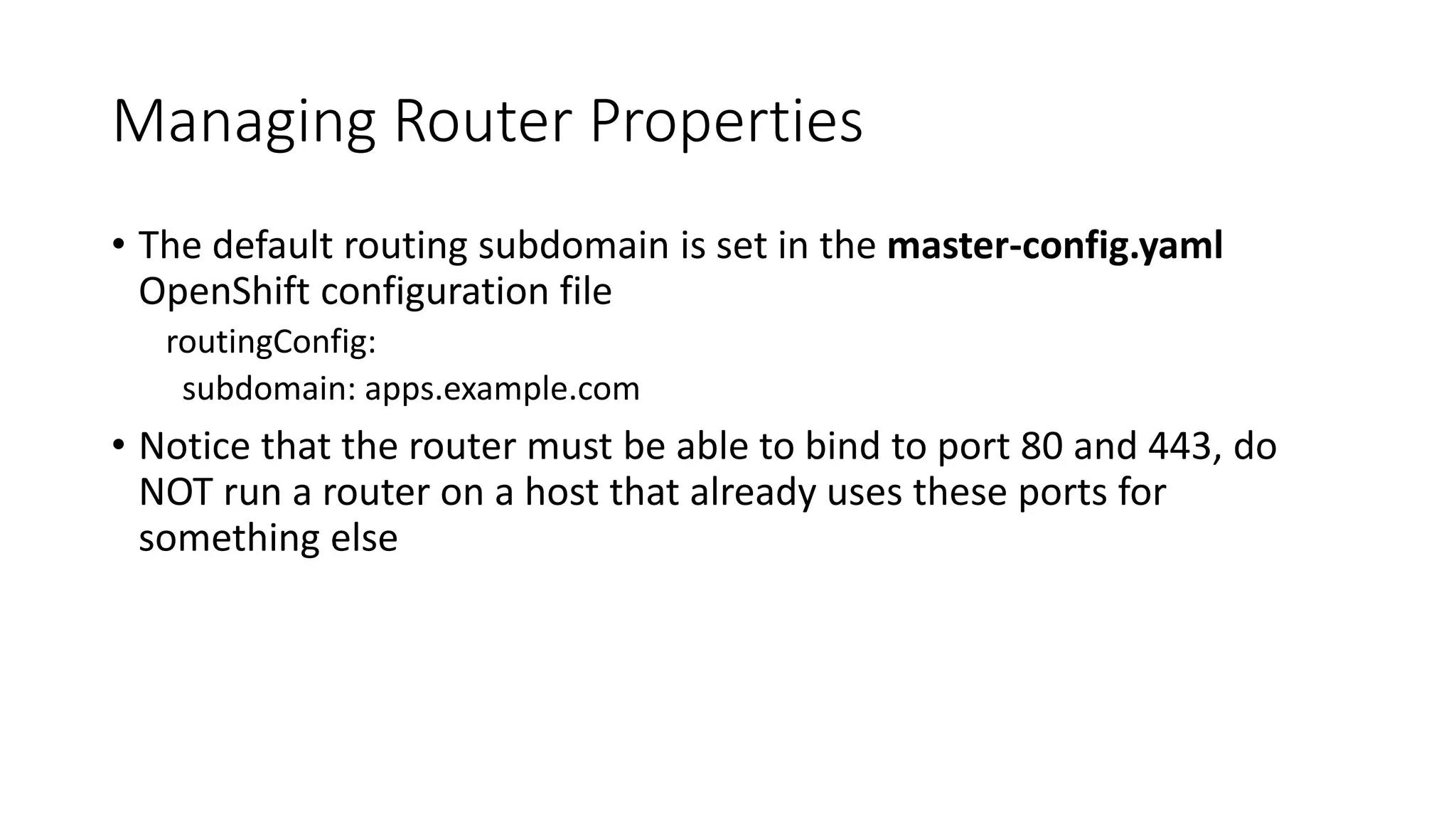 Managing Router Properties
• The default routing subdomain is set in the master-config.yaml
OpenShift configuration file
routingConfig:
subdomain: apps.example.com
• Notice that the router must be able to bind to port 80 and 443, do
NOT run a router on a host that already uses these ports for
something else
 