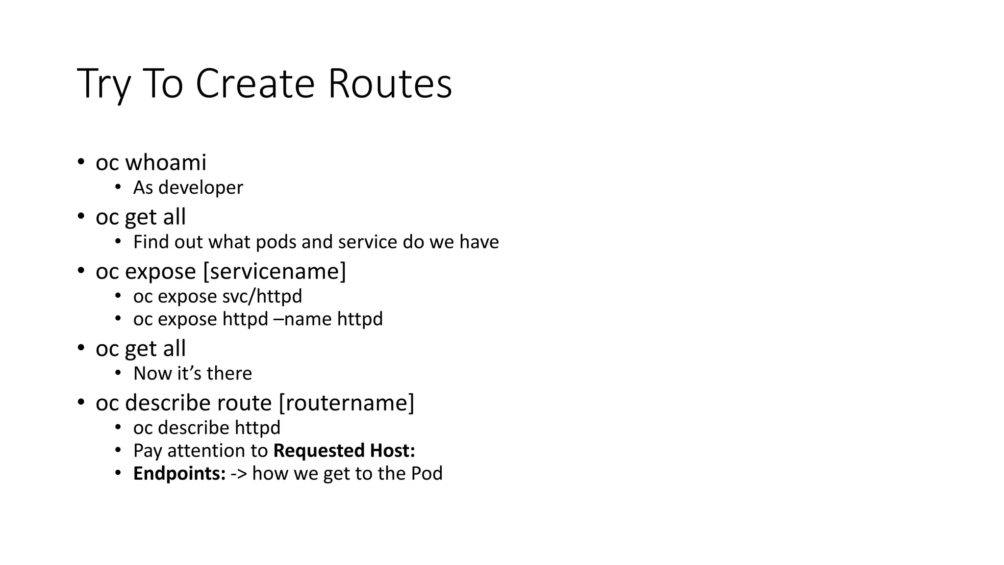 Try To Create Routes
• oc whoami
• As developer
• oc get all
• Find out what pods and service do we have
• oc expose [servicename]
• oc expose svc/httpd
• oc expose httpd –name httpd
• oc get all
• Now it’s there
• oc describe route [routername]
• oc describe httpd
• Pay attention to Requested Host:
• Endpoints: -> how we get to the Pod
 