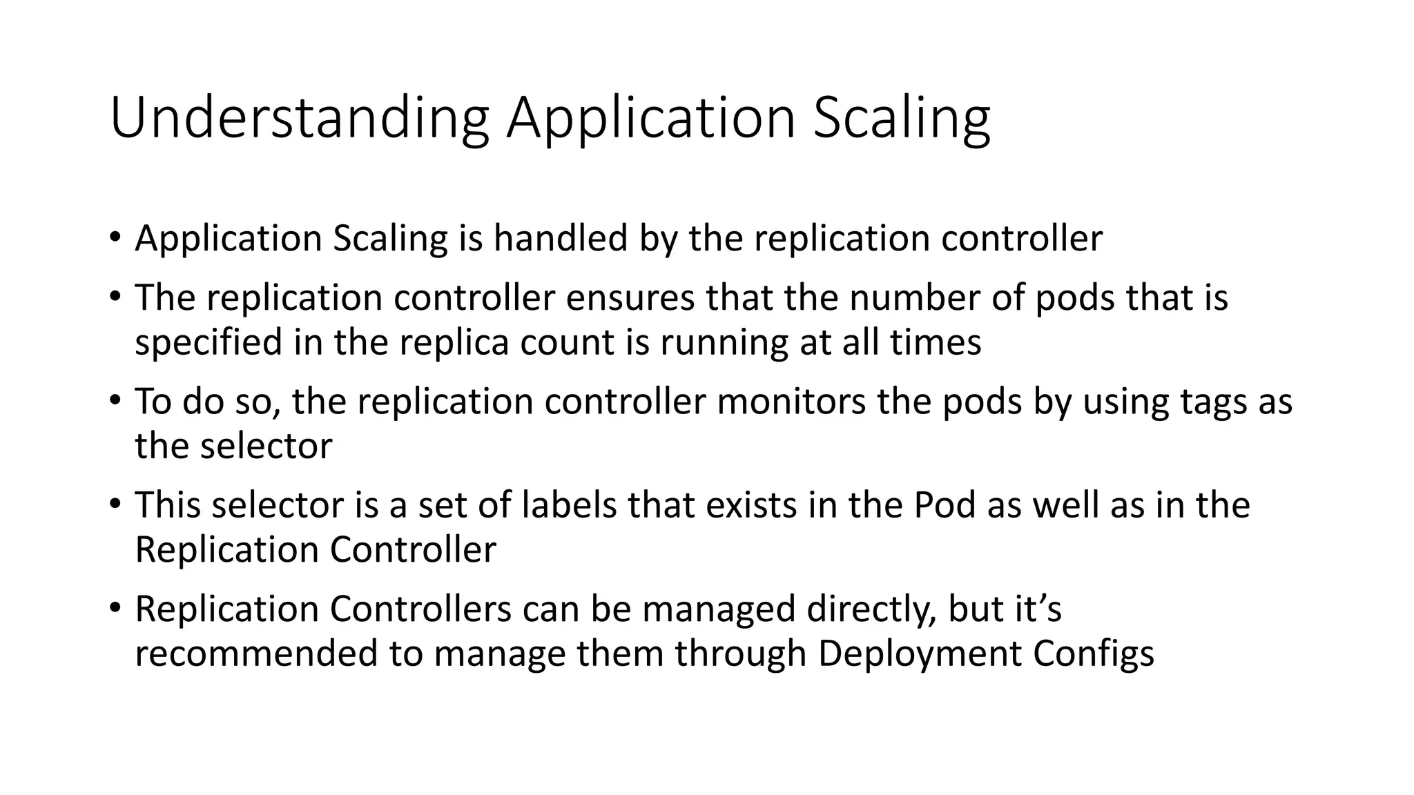 Understanding Application Scaling
• Application Scaling is handled by the replication controller
• The replication controller ensures that the number of pods that is
specified in the replica count is running at all times
• To do so, the replication controller monitors the pods by using tags as
the selector
• This selector is a set of labels that exists in the Pod as well as in the
Replication Controller
• Replication Controllers can be managed directly, but it’s
recommended to manage them through Deployment Configs
 