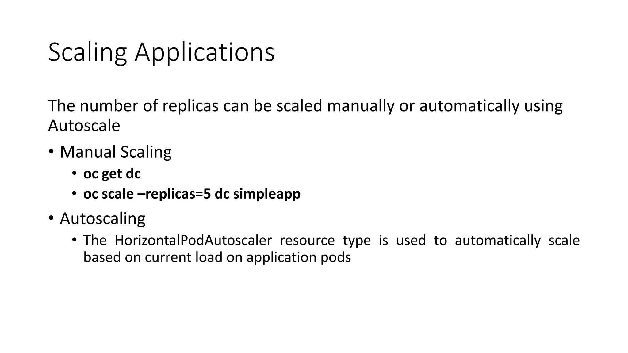Scaling Applications
The number of replicas can be scaled manually or automatically using
Autoscale
• Manual Scaling
• oc get dc
• oc scale –replicas=5 dc simpleapp
• Autoscaling
• The HorizontalPodAutoscaler resource type is used to automatically scale
based on current load on application pods
 