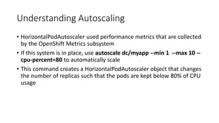 Understanding Autoscaling
• HorizontalPodAutoscaler used performance metrics that are collected
by the OpenShift Metrics subsystem
• If this system is in place, use autoscale dc/myapp --min 1 --max 10 --
cpu-percent=80 to automatically scale
• This command creates a HorizontalPodAutoscaler object that changes
the number of replicas such that the pods are kept below 80% of CPU
usage
 
