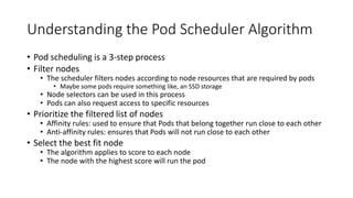 Understanding the Pod Scheduler Algorithm
• Pod scheduling is a 3-step process
• Filter nodes
• The scheduler filters nodes according to node resources that are required by pods
• Maybe some pods require something like, an SSD storage
• Node selectors can be used in this process
• Pods can also request access to specific resources
• Prioritize the filtered list of nodes
• Affinity rules: used to ensure that Pods that belong together run close to each other
• Anti-affinity rules: ensures that Pods will not run close to each other
• Select the best fit node
• The algorithm applies to score to each node
• The node with the highest score will run the pod
 