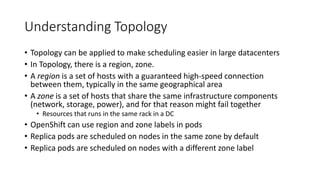 Understanding Topology
• Topology can be applied to make scheduling easier in large datacenters
• In Topology, there is a region, zone.
• A region is a set of hosts with a guaranteed high-speed connection
between them, typically in the same geographical area
• A zone is a set of hosts that share the same infrastructure components
(network, storage, power), and for that reason might fail together
• Resources that runs in the same rack in a DC
• OpenShift can use region and zone labels in pods
• Replica pods are scheduled on nodes in the same zone by default
• Replica pods are scheduled on nodes with a different zone label
 