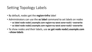 Setting Topology Labels
• By default, nodes get the region=infra label
• Administrators can use the oc label command to set labels on nodes
• oc label node node1.example.com region=eu-west zone=rack1 –overwrite
• oc label node node2.example.com region=eu-west zone=rack2 –overwrite
• To show nodes and their labels, use oc get node node1.example.com
–show-labels
 