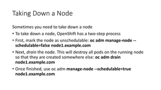 Taking Down a Node
Sometimes you need to take down a node
• To take down a node, OpenShift has a two-step process
• First, mark the node as unschedulable: oc adm manage-node --
schedulable=false node1.example.com
• Next, drain the node. This will destroy all pods on the running node
so that they are created somewhere else: oc adm drain
node1.example.com
• Once finished, use oc adm manage-node --schedulable=true
node1.example.com
 