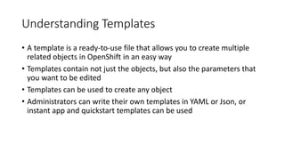 Understanding Templates
• A template is a ready-to-use file that allows you to create multiple
related objects in OpenShift in an easy way
• Templates contain not just the objects, but also the parameters that
you want to be edited
• Templates can be used to create any object
• Administrators can write their own templates in YAML or Json, or
instant app and quickstart templates can be used
 