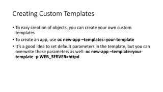 Creating Custom Templates
• To easy creation of objects, you can create your own custom
templates
• To create an app, use oc new-app –templates=your-template
• It’s a good idea to set default parameters in the template, but you can
overwrite these parameters as well: oc new-app –template=your-
template -p WEB_SERVER=httpd
 