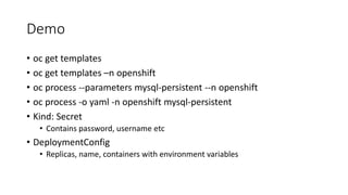 Demo
• oc get templates
• oc get templates –n openshift
• oc process --parameters mysql-persistent --n openshift
• oc process -o yaml -n openshift mysql-persistent
• Kind: Secret
• Contains password, username etc
• DeploymentConfig
• Replicas, name, containers with environment variables
 
